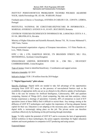 Horizon 2020 - Work Programme 2018-2020
Information and Communication Technologies
Part 5.i - Page 188 of 195
INSTYTUT PODSTAWOWYCH PROBLEMOW TECHNIKI POLSKIEJ AKADEMII
NAUK, Adolfa Pawinskiego 5B , 02-106 , WARSAW, Poland
Fundação para a Ciência e a Tecnologia, AVENIDA D CARLOS I 126 , 1249-074 , LISBOA,
Portugal
INSTITUTUL NATIONAL DE CERCETARE-DEZVOLTARE IN INFORMATICA ,
MARESAL AVERESCU AVENUE 8-10 , 011455 , BUCURESTI, Romania
CENTRUM VEDECKO-TECHNICKYCH INFORMACII SR, LAMACSKA CESTA 8 A ,
811 04 , BRATISLAVA, Slovakia
Ministry of Higher Education and Scientific Research, Bureau 710, 50, Avenue Mohamed V,
1002 Tunis, Tunisia
Non-governmental organization «Agency of European innovations», 11/3 Petra Pancha str.,
Lviv, 79020, Ukraine
EFPC ( UK ) LTD, OAKFIELD HOUSE, 378 BRANDON STREET, ML1 1XA,
MOTHERWELL, Scotland, United Kingdom
SINGLEIMAGE LIMITED, BOXWORTH END 26 , CB4 5RA , SWAVESEY
CAMBRIDGESHIRE, United Kingdom
Type of Action: Grant to identified beneficiary - Coordination and support actions
Indicative timetable: Q1 2019
Indicative budget: EUR 1.50 million from the 2019 budget
7. "Digital Opportunity" pilot scheme
Specific Challenge: Digital skills are needed to take full advantage of the opportunities
emerging from LEIT ICT areas, as the presence of non-technical barriers such as the
availability of appropriate skills can act as an obstacle to the effective uptake of technologies.
This is the case for instance for Artificial Intelligence, Cybersecurity, HPC and quantum
computing, Internet of Things (IoT), cloud computing, big data and data analytics, where
Europe experiences a shortage of specialists. Currently, 40% of enterprises in need of ICT
specialists (most of them SMEs) find it difficult to recruit them. Any strategy aiming at the
diffusion of LEIT ICT technologies can't neglect the importance of having adequate human
capital for their use. Education is not adapting at the necessary pace, and the acquisition of
digital skills is increasingly taking place on the job. The private sector can therefore
contribute effectively by facilitating on-the-job learning through internships.
Scope: To fully exploit the potential of LEIT ICT and to overcome the lack of appropriately
skilled workforce in these technologies, the action supports internships for higher education
students and recent graduates in companies in ICT producing and using sectors.
Expected Impact:
 