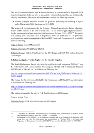 Horizon 2020 - Work Programme 2018-2020
Information and Communication Technologies
Part 5.i - Page 189 of 195
The activities supported under this Action are meant to increase the offer of deep-tech skills
required to perform tasks and jobs in an economy which is being quickly and continuously
digitally transformed. The action will be monitored through the following indicator:
 Number of higher education students and graduates performing an internship in digital
skills. The target is 5,000 for the period 2018-2020
The action will be implemented by the Erasmus+ National Agencies for higher education.
Grants will be financed in the form of lump sums. The use of these types of grants for cross-
border internships have been authorised by Commission Decision C(2013)8550138
. The action
will comply with conditions laid in Regulation (EU) No 1290/2013 139
; in particular,
applicants from countries associated to Horizon 2020 Framework Programme will be eligible
to receive funding.
Type of Action: Indirect Management
Indicative timetable: Q4 2017 and Q4 2018
Indicative budget: EUR 5.00 million from the 2018 budget and EUR 5.00 million from the
2019 budget
8. Inducement prize: Tactile Displays for the Visually Impaired
The detailed information for this prize were included in the work programme 2016-2017 part
5.i 'Information and Communication Technologies', adopted with Commission Decision
C(2017)2468 of 24 April 2017 available at the following link:
http://ec.europa.eu/research/participants/data/ref/h2020/wp/2016_2017/main/h2020-wp1617-
leit-ict_en.pdf.
The Contest for this prize was published by the Commission on 23 May 2017 and information
is available at the following link:
http://ec.europa.eu/research/participants/portal/desktop/en/opportunities/h2020/topics/tactilepr
ize-01-2017.html
The indicative budget for the prize is EUR 3 million from the 2019 budget.
Type of Action: Prize
Indicative budget: EUR 3.00 million from the 2019 budget
138
C(2013)8550 of 4 December 2013 authorising the use of lump sums, reimbursement on the basis of unit
costs and flat-rate financing under the “Erasmus +” Programme.
139
Regulation (EU) No 1290/2013 of the European Parliament and of the Council of 11 December 2013
laying down the rules for participation and dissemination in "Horizon 2020 - the Framework
Programme for Research and Innovation (2014-2020)" and repealing Regulation (EC) No 1906/2006
 