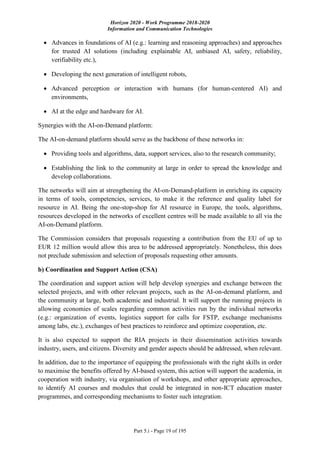 Horizon 2020 - Work Programme 2018-2020
Information and Communication Technologies
Part 5.i - Page 19 of 195
 Advances in foundations of AI (e.g.: learning and reasoning approaches) and approaches
for trusted AI solutions (including explainable AI, unbiased AI, safety, reliability,
verifiability etc.),
 Developing the next generation of intelligent robots,
 Advanced perception or interaction with humans (for human-centered AI) and
environments,
 AI at the edge and hardware for AI.
Synergies with the AI-on-Demand platform:
The AI-on-demand platform should serve as the backbone of these networks in:
 Providing tools and algorithms, data, support services, also to the research community;
 Establishing the link to the community at large in order to spread the knowledge and
develop collaborations.
The networks will aim at strengthening the AI-on-Demand-platform in enriching its capacity
in terms of tools, competencies, services, to make it the reference and quality label for
resource in AI. Being the one-stop-shop for AI resource in Europe, the tools, algorithms,
resources developed in the networks of excellent centres will be made available to all via the
AI-on-Demand platform.
The Commission considers that proposals requesting a contribution from the EU of up to
EUR 12 million would allow this area to be addressed appropriately. Nonetheless, this does
not preclude submission and selection of proposals requesting other amounts.
b) Coordination and Support Action (CSA)
The coordination and support action will help develop synergies and exchange between the
selected projects, and with other relevant projects, such as the AI-on-demand platform, and
the community at large, both academic and industrial. It will support the running projects in
allowing economies of scales regarding common activities run by the individual networks
(e.g.: organization of events, logistics support for calls for FSTP, exchange mechanisms
among labs, etc.), exchanges of best practices to reinforce and optimize cooperation, etc.
It is also expected to support the RIA projects in their dissemination activities towards
industry, users, and citizens. Diversity and gender aspects should be addressed, when relevant.
In addition, due to the importance of equipping the professionals with the right skills in order
to maximise the benefits offered by AI-based system, this action will support the academia, in
cooperation with industry, via organisation of workshops, and other appropriate approaches,
to identify AI courses and modules that could be integrated in non-ICT education master
programmes, and corresponding mechanisms to foster such integration.
 