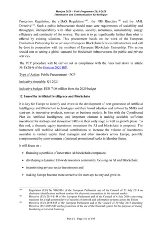 Horizon 2020 - Work Programme 2018-2020
Information and Communication Technologies
Part 5.i - Page 191 of 195
Protection Regulation, the eIDAS Regulation 140
, the NIS Directive 141
and the AML
Directive142
. Such a public infrastructure should meet core requirements of scalability and
throughput, interoperability with other systems, security, robustness, sustainability, energy
efficiency and continuity of the service. The aim is to go significantly further than what is
offered by existing solutions. This procurement builds on the work of the European
Blockchain Partnership for an advanced European Blockchain Services Infrastructure and will
be done in cooperation with the members of European Blockchain Partnership. This action
should aim at setting a global standard for blockchain infrastructures for public and private
services.
The PCP procedure will be carried out in compliance with the rules laid down in article
51(1)(2)(4) of the Horizon 2020 RfP.
Type of Action: Public Procurement - PCP
Indicative timetable: Q1 2020
Indicative budget: EUR 7.00 million from the 2020 budget
12. InnovFin Artificial Intelligence and Blockchain
It is key for Europe to identify and invest in the development of next generation of Artificial
Intelligence and Blockchain technologies and their broad adoption and roll-out by SMEs and
start-ups in innovative products, services or business models. In line with the Coordinated
Plan on Artificial Intelligence, one important element is making available sufficient
investment for start-ups and innovative SMEs in their early stage as well as growth phase. To
this end, a thematic equity investment instrument for AI and blockchain is proposed. The
instrument will mobilise additional contributions to increase the volume of investments
available to venture capital fund managers and other investors across Europe, possibly
complemented by coinvestments of national promotional banks in Member States.
It will focus on :
 financing a portfolio of innovative AI/blockchain companies;
 developing a dynamic EU-wide investors community focusing on AI and Blockchain;
 incentivising private sector investments and
 making Europe become more attractive for start-ups to stay and grow in.
140
Regulation (EU) No 910/2014 of the European Parliament and of the Council of 23 July 2014 on
electronic identification and trust services for electronic transactions in the internal market
141
Directive (EU) 2016/1148 of the European Parliament and of the Council of 6 July 2016 concerning
measures for a high common level of security of network and information systems across the Union
142
Directive (EU) 2018/843 of the European Parliament and of the Council of 30 May 2018 amending
Directive (EU) 2015/849 on the prevention of the use of the financial system for the purposes of money
laundering or terrorist financing
 