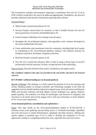 Horizon 2020 - Work Programme 2018-2020
Information and Communication Technologies
Part 5.i - Page 20 of 195
The Commission considers that proposals requesting a contribution from the EU of up to
EUR 2 million would allow this area to be addressed appropriately. Nonetheless, this does not
preclude submission and selection of proposals requesting other amounts.
Expected Impact:
 Make Europe a research powerhouse for AI;
 Increase Europe's attractiveness for scientists, so that it notably becomes the nest for
future generations of scientists and breakthrough in AI;
 Ensure Europe's leadership in key strategic research topics,
 Strengthen the AI-on-Demand platform with algorithms, tools solutions developed by
the actions funded under this topic;
 Foster mobilization and commitment from the community, including high level experts
to contributing to the AI-on-Demand platform, making it the reference resource for
European researchers, developers, integrators and users;
 Reinforce Europe’s research capacity in AI;
 Pave the way to enrich the education offer in order to equip a broad range of non-ICT
professionals with the necessary AI skills, to make the best of this technology.
Type of Action: Research and Innovation action, Coordination and support action
The conditions related to this topic are provided at the end of this call and in the General
Annexes.
ICT-49-2020: Artificial Intelligence on demand platform
Specific Challenge: The challenge is to fully exploit the potential of AI in the economy and
society. Building notably on Europe's Scientific and Technology strengths in the field, the
supported activities should reinforce industrial competitiveness across all sectors including for
SMEs and non-tech industries and help address societal challenges (e.g. ageing, transport,
gender equality). The ambition is to bring AI technologies and resources to integrators and
innovators in all sectors and actively engage with a wide user community, to foster adoption
of AI, via use-cases experiments.
AI-on-demand platform: consolidation and exploitation --
Scope: This topic builds on the AI-on-demand-platform funded in ICT26-2018-20, a
reference access point gathering and providing access to AI-related knowledge, algorithms
and tools and access to related infrastructures, equipment, and data resources, offering also
experts support to potential users of AI in order to facilitate the integration of AI into
applications, making it a compelling solution for users, especially from non-tech sectors.
 