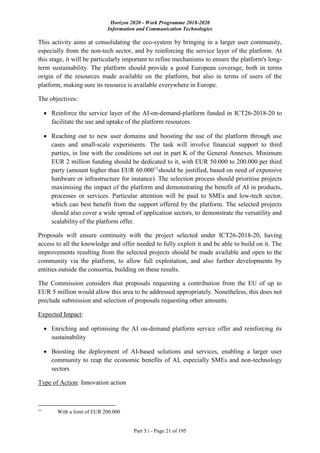Horizon 2020 - Work Programme 2018-2020
Information and Communication Technologies
Part 5.i - Page 21 of 195
This activity aims at consolidating the eco-system by bringing in a larger user community,
especially from the non-tech sector, and by reinforcing the service layer of the platform. At
this stage, it will be particularly important to refine mechanisms to ensure the platform's long-
term sustainability. The platform should provide a good European coverage, both in terms
origin of the resources made available on the platform, but also in terms of users of the
platform, making sure its resource is available everywhere in Europe.
The objectives:
 Reinforce the service layer of the AI-on-demand-platform funded in ICT26-2018-20 to
facilitate the use and uptake of the platform resources.
 Reaching out to new user domains and boosting the use of the platform through use
cases and small-scale experiments. The task will involve financial support to third
parties, in line with the conditions set out in part K of the General Annexes. Minimum
EUR 2 million funding should be dedicated to it, with EUR 50.000 to 200.000 per third
party (amount higher than EUR 60.00011
should be justified, based on need of expensive
hardware or infrastructure for instance). The selection process should prioritise projects
maximising the impact of the platform and demonstrating the benefit of AI in products,
processes or services. Particular attention will be paid to SMEs and low-tech sector,
which can best benefit from the support offered by the platform. The selected projects
should also cover a wide spread of application sectors, to demonstrate the versatility and
scalability of the platform offer.
Proposals will ensure continuity with the project selected under ICT26-2018-20, having
access to all the knowledge and offer needed to fully exploit it and be able to build on it. The
improvements resulting from the selected projects should be made available and open to the
community via the platform, to allow full exploitation, and also further developments by
entities outside the consortia, building on these results.
The Commission considers that proposals requesting a contribution from the EU of up to
EUR 5 million would allow this area to be addressed appropriately. Nonetheless, this does not
preclude submission and selection of proposals requesting other amounts.
Expected Impact:
 Enriching and optimising the AI on-demand platform service offer and reinforcing its
sustainability
 Boosting the deployment of AI-based solutions and services, enabling a larger user
community to reap the economic benefits of AI, especially SMEs and non-technology
sectors
Type of Action: Innovation action
11
With a limit of EUR 200.000
 
