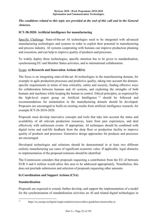 Horizon 2020 - Work Programme 2018-2020
Information and Communication Technologies
Part 5.i - Page 22 of 195
The conditions related to this topic are provided at the end of this call and in the General
Annexes.
ICT-38-2020: Artificial intelligence for manufacturing
Specific Challenge: State-of-the-art AI technologies need to be integrated with advanced
manufacturing technologies and systems in order to exploit their potential in manufacturing
and process industry. AI systems cooperating with humans can improve production planning
and execution, and can help to improve quality of products and processes.
To widely deploy these technologies, specific attention has to be given to standardisation,
synchronising EU and Member States activities, and to international collaboration.
Scope: a) Research and Innovation Actions (RIA)
The focus is on integrating state-of-the-art AI technologies in the manufacturing domain, for
example in agile production processes and predictive quality, taking into account the domain-
specific requirements in terms of time criticality, safety and security, finding effective ways
for collaboration between humans and AI systems, and exploiting the strengths of both
humans and machines while keeping the human in control. Ethical principles, as expressed by
the high-level expert group on Artificial Intelligence 12
should be followed and
recommendations for instantiation in the manufacturing domain should be developed.
Proposers are encouraged to build on existing results from artificial intelligence research, for
example ICT-26-2018-2020.
Proposals must develop innovative concepts and tools that take into account the status and
availability of all relevant production resources, learn from past experiences, and deal
effectively with unforeseen events. If appropriate, AI techniques should be combined with
digital twins and real-life feedback from the shop floor or production facility to improve
quality of products and processes. Generative design approaches for products and processes
are encouraged.
Developed technologies and solutions should be demonstrated in at least two different
realistic manufacturing use cases of significant economic value. If applicable, legal obstacles
to implementation of the proposed solutions should be identified.
The Commission considers that proposals requesting a contribution from the EU of between
EUR 4 and 6 million would allow this area to be addressed appropriately. Nonetheless, this
does not preclude submission and selection of proposals requesting other amounts.
b) Coordination and Support Actions (CSA)
Standardisation
Proposals are expected to extend, further develop, and support the implementation of a model
for the synchronisation of standardisation activities on AI and related digital technologies in
12
https://ec.europa.eu/digital-single-market/en/news/ethics-guidelines-trustworthy-ai
 