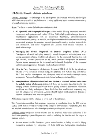 Horizon 2020 - Work Programme 2018-2020
Information and Communication Technologies
Part 5.i - Page 24 of 195
ICT-36-2020: Disruptive photonics technologies
Specific Challenge: The challenge is the development of advanced photonics technologies
which have the potential to revolutionise an existing application sector or to create completely
new applications and markets.
Scope: The focus is on the following themes (sub-topics):
i. 3D light field and holographic displays: Actions should develop innovative photonics
components and systems which enable 3D light field or holographic displays for use in
mixed-reality applications such as automotive, healthcare, telecommunication,
entertainment and gaming. In addition, the display components actions may also develop
sensors and actuators for necessary support functionality such as sensing, connectivity,
user interaction, and scene recognition etc. Actions must include validation in
application settings.
ii. Packaging and module integration for photonic integrated circuits (PIC):
Development of novel packaging, assembly, module integration technologies or novel
testing approaches offering breakthrough advances for the automated, flexible, low-cost,
high volume, scalable production of PIC-based photonic components or modules.
Actions should demonstrate the technical and industrial feasibility of the proposed
technologies or approaches through a functional demonstrator.
iii. Light to Fuel: Development of photonics devices at TRL level 5-6 for the direct and
efficient (>5%) conversion of solar energy into chemical fuel. Actions may also include
R&D into catalyst development and disruptive material and device concepts where
appropriate. Actions should demonstrate technical and economic feasibility.
iv. Next generation biophotonics methods and devices as research tools to understand
the cellular origin of diseases: Actions will focus on photonics-based in-vivo/in-vitro
imaging systems and techniques which deliver greatly increased penetration, resolution,
sensitivity, specificity and depth of focus. Real time data handling and processing may
also be addressed as appropriate. Actions should include medical/clinical doctors or
research laboratories with relevant experience.
At least one proposal will be selected to cover each of these themes.
The Commission considers that proposals requesting a contribution from the EU between
EUR 3 and 6 million would allow these to be addressed appropriately. Nonetheless, this does
not preclude submission and selection of proposals requesting other amounts.
Expected Impact: Proposals should describe how the proposed work would contribute to the
listed corresponding expected impacts and metrics, including the baseline and the targets to
measure impact.
 Actions should enable European system manufacturers to bring to market highly
competitive products by integrating 3D light field and holographic visualization
 