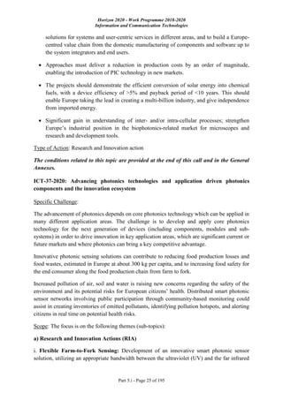 Horizon 2020 - Work Programme 2018-2020
Information and Communication Technologies
Part 5.i - Page 25 of 195
solutions for systems and user-centric services in different areas, and to build a Europe-
centred value chain from the domestic manufacturing of components and software up to
the system integrators and end users.
 Approaches must deliver a reduction in production costs by an order of magnitude,
enabling the introduction of PIC technology in new markets.
 The projects should demonstrate the efficient conversion of solar energy into chemical
fuels, with a device efficiency of >5% and payback period of <10 years. This should
enable Europe taking the lead in creating a multi-billion industry, and give independence
from imported energy.
 Significant gain in understanding of inter- and/or intra-cellular processes; strengthen
Europe’s industrial position in the biophotonics-related market for microscopes and
research and development tools.
Type of Action: Research and Innovation action
The conditions related to this topic are provided at the end of this call and in the General
Annexes.
ICT-37-2020: Advancing photonics technologies and application driven photonics
components and the innovation ecosystem
Specific Challenge:
The advancement of photonics depends on core photonics technology which can be applied in
many different application areas. The challenge is to develop and apply core photonics
technology for the next generation of devices (including components, modules and sub-
systems) in order to drive innovation in key application areas, which are significant current or
future markets and where photonics can bring a key competitive advantage.
Innovative photonic sensing solutions can contribute to reducing food production losses and
food wastes, estimated in Europe at about 300 kg per capita, and to increasing food safety for
the end consumer along the food production chain from farm to fork.
Increased pollution of air, soil and water is raising new concerns regarding the safety of the
environment and its potential risks for European citizens’ health. Distributed smart photonic
sensor networks involving public participation through community-based monitoring could
assist in creating inventories of emitted pollutants, identifying pollution hotspots, and alerting
citizens in real time on potential health risks.
Scope: The focus is on the following themes (sub-topics):
a) Research and Innovation Actions (RIA)
i. Flexible Farm-to-Fork Sensing: Development of an innovative smart photonic sensor
solution, utilizing an appropriate bandwidth between the ultraviolet (UV) and the far infrared
 
