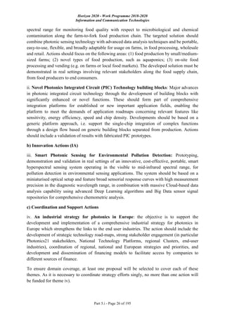 Horizon 2020 - Work Programme 2018-2020
Information and Communication Technologies
Part 5.i - Page 26 of 195
spectral range for monitoring food quality with respect to microbiological and chemical
contamination along the farm-to-fork food production chain. The targeted solution should
combine photonic sensing technology with advanced data analysis techniques and be portable,
easy-to-use, flexible, and broadly adaptable for usage on farms, in food processing, wholesale
and retail. Actions should focus on the following areas: (1) food production by small/medium-
sized farms; (2) novel types of food production, such as aquaponics; (3) on-site food
processing and vending (e.g. on farms or local food markets). The developed solution must be
demonstrated in real settings involving relevant stakeholders along the food supply chain,
from food producers to end consumers.
ii. Novel Photonics Integrated Circuit (PIC) Technology building blocks: Major advances
in photonic integrated circuit technology through the development of building blocks with
significantly enhanced or novel functions. These should form part of comprehensive
integration platforms for established or new important application fields, enabling the
platform to meet the demands of application roadmaps concerning relevant features like
sensitivity, energy efficiency, speed and chip density. Developments should be based on a
generic platform approach, i.e. support the single-chip integration of complex functions
through a design flow based on generic building blocks separated from production. Actions
should include a validation of results with fabricated PIC prototypes.
b) Innovation Actions (IA)
iii. Smart Photonic Sensing for Environmental Pollution Detection: Prototyping,
demonstration and validation in real settings of an innovative, cost-effective, portable, smart
hyperspectral sensing system operating in the visible to mid-infrared spectral range, for
pollution detection in environmental sensing applications. The system should be based on a
miniaturised optical setup and feature broad sensorial response curves with high measurement
precision in the diagnostic wavelength range, in combination with massive Cloud-based data
analysis capability using advanced Deep Learning algorithms and Big Data sensor signal
repositories for comprehensive chemometric analysis.
c) Coordination and Support Actions
iv. An industrial strategy for photonics in Europe: the objective is to support the
development and implementation of a comprehensive industrial strategy for photonics in
Europe which strengthens the links to the end user industries. The action should include the
development of strategic technology road-maps, strong stakeholder engagement (in particular
Photonics21 stakeholders, National Technology Platforms, regional Clusters, end-user
industries), coordination of regional, national and European strategies and priorities, and
development and dissemination of financing models to facilitate access by companies to
different sources of finance.
To ensure domain coverage, at least one proposal will be selected to cover each of these
themes. As it is necessary to coordinate strategy efforts singly, no more than one action will
be funded for theme iv).
 