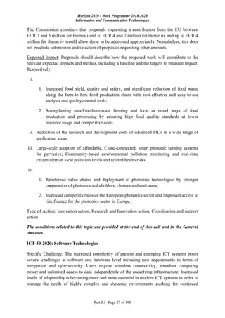 Horizon 2020 - Work Programme 2018-2020
Information and Communication Technologies
Part 5.i - Page 27 of 195
The Commission considers that proposals requesting a contribution from the EU between
EUR 3 and 5 million for themes i and ii; EUR 4 and 7 million for theme iii, and up to EUR 4
million for theme iv would allow these to be addressed appropriately. Nonetheless, this does
not preclude submission and selection of proposals requesting other amounts.
Expected Impact: Proposals should describe how the proposed work will contribute to the
relevant expected impacts and metrics, including a baseline and the targets to measure impact.
Respectively:
i.
1. Increased food yield, quality and safety, and significant reduction of food waste
along the farm-to-fork food production chain with cost-effective and easy-to-use
analysis and quality-control tools;
2. Strengthening small/medium-scale farming and local or novel ways of food
production and processing by ensuring high food quality standards at lower
resource usage and competitive costs.
ii. Reduction of the research and development costs of advanced PICs in a wide range of
application areas.
iii. Large-scale adoption of affordable, Cloud-connected, smart photonic sensing systems
for pervasive, Community-based environmental pollution monitoring and real-time
citizen alert on local pollution levels and related health risks
iv.
1. Reinforced value chains and deployment of photonics technologies by stronger
cooperation of photonics stakeholders, clusters and end-users;
2. Increased competitiveness of the European photonics sector and improved access to
risk finance for the photonics sector in Europe.
Type of Action: Innovation action, Research and Innovation action, Coordination and support
action
The conditions related to this topic are provided at the end of this call and in the General
Annexes.
ICT-50-2020: Software Technologies
Specific Challenge: The increased complexity of present and emerging ICT systems poses
several challenges at software and hardware level including new requirements in terms of
integration and cybersecurity. Users require seamless connectivity, abundant computing
power and unlimited access to data independently of the underlying infrastructure. Increased
levels of adaptability is becoming more and more essential in modern ICT systems in order to
manage the needs of highly complex and dynamic environments pushing for continued
 