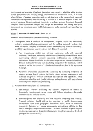 Horizon 2020 - Work Programme 2018-2020
Information and Communication Technologies
Part 5.i - Page 28 of 195
development and operation (DevOps). Increasing trust, security, reliability while keeping
system performance and reducing energy consumption has become non trivial, in a world
where billions of devices processing zetabytes of data have to be managed and increased
transparency in algorithmic decision making is required. It is therefore required to find new
ways of managing this unprecedented complexity in software systems throughout shortened
lifecycle: from requirements analysis and design, to development and testing and up to
deployment and operations across highly heterogeneous and dynamically self-reconfiguring
systems.
Scope: a) Research and Innovation Actions (RIA)
Proposals will address at least one of the following two areas:
1. Development tools & methods for interoperable, adaptive, secure and trustworthy
software. Introduce effective processes and tools for building trustworthy software that
adopt to rapidly changing requirements while maintaining key qualities (reliability,
availability, performance, security, privacy etc.). They will consist of:
a. New programming models and software engineering tools with increased
validation, verification and testing capabilities for ensuring trustworthiness while
incorporating inherent semantic reasoning, self-learning and self-healing
mechanisms. Focus should also be given to transparent and unbiased algorithmic
decision making for the end-users (including transparency for regulatory control
purposes) and the integration of evaluation and control functions in the algorithms
by design.
b. Advanced development environments addressing the increasing complexity of
modern software based systems, facilitating faster software development and
increased integration between continued development and operations, while
maintaining reliability, and clearly indicating and confronting with cyber-threats
and weak points in terms of cybersecurity.
2. Advanced Software systems and architectures:
a. Self-managed software facilitating the semantic adaptation of entities to
dynamically changing contexts and coping with different situations, cyberattacks
and hardware and software failures.
b. Software systems that effectively deal with resources complexity and volatility.
Proposed solutions should address the operation in highly heterogeneous
environments with wide geographic distribution, loose, weak or unreliable
connectivity between key service components, unpredictable affinity to data
sources and cyber-dangerous environments. The focus should be in optimizing and
pooling resources across disparate infrastructures to deliver prescribed levels of
quality of service and security.
 