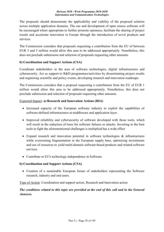 Horizon 2020 - Work Programme 2018-2020
Information and Communication Technologies
Part 5.i - Page 29 of 195
The proposals should demonstrate the applicability and viability of the proposed solution
across multiple application domains. The use and development of open source software will
be encouraged where appropriate to further promote openness, facilitate the sharing of project
results and accelerate innovation in Europe through the introduction of novel products and
services.
The Commission considers that proposals requesting a contribution from the EU of between
EUR 3 and 5 million would allow this area to be addressed appropriately. Nonetheless, this
does not preclude submission and selection of proposals requesting other amounts.
b) Coordination and Support Actions (CSA)
Coordinate stakeholders in the area of software technologies, digital infrastructures and
cybersecurity. Act as support to R&D programmes/activities by disseminating project results
and organising scientific and policy events, developing research and innovation roadmaps.
The Commission considers that a proposal requesting a contribution from the EU of EUR 1
million would allow this area to be addressed appropriately. Nonetheless, this does not
preclude submission and selection of proposals requesting other amounts.
Expected Impact: a) Research and Innovation Actions (RIA)
 Increased capacity of the European software industry to exploit the capabilities of
software-defined infrastructures at middleware and application layer.
 Improved reliability and cybersecurity of software developed with those tools, which
will result in the reduction of loses for software failures or attacks. Investing in the best
tools to fight the aforementioned challenges is multiplied has a wide effect
 Expand research and innovation potential in software technologies & infrastructures
while overcoming fragmentation in the European supply base, optimizing investments
and use of resources to yield multi-domain software-based products and related software
services.
 Contribute to EU's technology independence in Software.
b) Coordination and Support Actions (CSA)
 Creation of a sustainable European forum of stakeholders representing the Software
research, industry and end users.
Type of Action: Coordination and support action, Research and Innovation action
The conditions related to this topic are provided at the end of this call and in the General
Annexes.
 