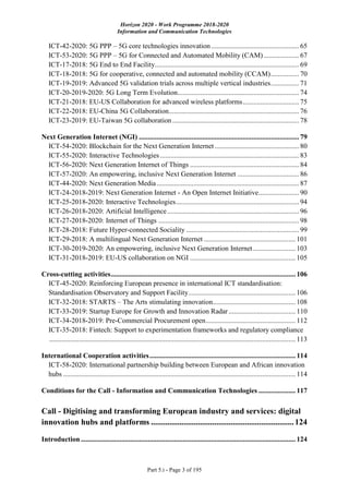 Horizon 2020 - Work Programme 2018-2020
Information and Communication Technologies
Part 5.i - Page 3 of 195
ICT-42-2020: 5G PPP – 5G core technologies innovation.................................................. 65
ICT-53-2020: 5G PPP – 5G for Connected and Automated Mobility (CAM) .................... 67
ICT-17-2018: 5G End to End Facility.................................................................................. 69
ICT-18-2018: 5G for cooperative, connected and automated mobility (CCAM)................ 70
ICT-19-2019: Advanced 5G validation trials across multiple vertical industries................ 71
ICT-20-2019-2020: 5G Long Term Evolution..................................................................... 74
ICT-21-2018: EU-US Collaboration for advanced wireless platforms................................ 75
ICT-22-2018: EU-China 5G Collaboration.......................................................................... 76
ICT-23-2019: EU-Taiwan 5G collaboration........................................................................ 78
Next Generation Internet (NGI) ........................................................................................... 79
ICT-54-2020: Blockchain for the Next Generation Internet................................................ 80
ICT-55-2020: Interactive Technologies............................................................................... 83
ICT-56-2020: Next Generation Internet of Things .............................................................. 84
ICT-57-2020: An empowering, inclusive Next Generation Internet ................................... 86
ICT-44-2020: Next Generation Media................................................................................. 87
ICT-24-2018-2019: Next Generation Internet - An Open Internet Initiative....................... 90
ICT-25-2018-2020: Interactive Technologies...................................................................... 94
ICT-26-2018-2020: Artificial Intelligence........................................................................... 96
ICT-27-2018-2020: Internet of Things ................................................................................ 98
ICT-28-2018: Future Hyper-connected Sociality ................................................................ 99
ICT-29-2018: A multilingual Next Generation Internet .................................................... 101
ICT-30-2019-2020: An empowering, inclusive Next Generation Internet ........................ 103
ICT-31-2018-2019: EU-US collaboration on NGI ............................................................ 105
Cross-cutting activities......................................................................................................... 106
ICT-45-2020: Reinforcing European presence in international ICT standardisation:
Standardisation Observatory and Support Facility............................................................. 106
ICT-32-2018: STARTS – The Arts stimulating innovation............................................... 108
ICT-33-2019: Startup Europe for Growth and Innovation Radar...................................... 110
ICT-34-2018-2019: Pre-Commercial Procurement open................................................... 112
ICT-35-2018: Fintech: Support to experimentation frameworks and regulatory compliance
............................................................................................................................................ 113
International Cooperation activities................................................................................... 114
ICT-58-2020: International partnership building between European and African innovation
hubs .................................................................................................................................... 114
Conditions for the Call - Information and Communication Technologies ..................... 117
Call - Digitising and transforming European industry and services: digital
innovation hubs and platforms ......................................................................124
Introduction .......................................................................................................................... 124
 