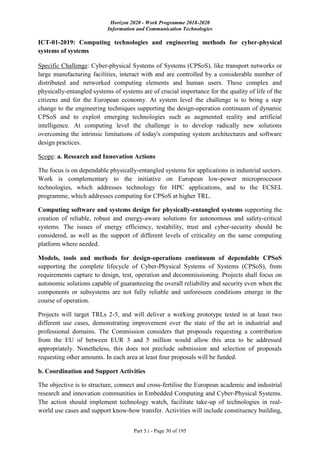 Horizon 2020 - Work Programme 2018-2020
Information and Communication Technologies
Part 5.i - Page 30 of 195
ICT-01-2019: Computing technologies and engineering methods for cyber-physical
systems of systems
Specific Challenge: Cyber-physical Systems of Systems (CPSoS), like transport networks or
large manufacturing facilities, interact with and are controlled by a considerable number of
distributed and networked computing elements and human users. These complex and
physically-entangled systems of systems are of crucial importance for the quality of life of the
citizens and for the European economy. At system level the challenge is to bring a step
change to the engineering techniques supporting the design-operation continuum of dynamic
CPSoS and to exploit emerging technologies such as augmented reality and artificial
intelligence. At computing level the challenge is to develop radically new solutions
overcoming the intrinsic limitations of today's computing system architectures and software
design practices.
Scope: a. Research and Innovation Actions
The focus is on dependable physically-entangled systems for applications in industrial sectors.
Work is complementary to the initiative on European low-power microprocessor
technologies, which addresses technology for HPC applications, and to the ECSEL
programme, which addresses computing for CPSoS at higher TRL.
Computing software and systems design for physically-entangled systems supporting the
creation of reliable, robust and energy-aware solutions for autonomous and safety-critical
systems. The issues of energy efficiency, testability, trust and cyber-security should be
considered, as well as the support of different levels of criticality on the same computing
platform where needed.
Models, tools and methods for design-operations continuum of dependable CPSoS
supporting the complete lifecycle of Cyber-Physical Systems of Systems (CPSoS), from
requirements capture to design, test, operation and decommissioning. Projects shall focus on
autonomic solutions capable of guaranteeing the overall reliability and security even when the
components or subsystems are not fully reliable and unforeseen conditions emerge in the
course of operation.
Projects will target TRLs 2-5, and will deliver a working prototype tested in at least two
different use cases, demonstrating improvement over the state of the art in industrial and
professional domains. The Commission considers that proposals requesting a contribution
from the EU of between EUR 3 and 5 million would allow this area to be addressed
appropriately. Nonetheless, this does not preclude submission and selection of proposals
requesting other amounts. In each area at least four proposals will be funded.
b. Coordination and Support Activities
The objective is to structure, connect and cross-fertilise the European academic and industrial
research and innovation communities in Embedded Computing and Cyber-Physical Systems.
The action should implement technology watch, facilitate take-up of technologies in real-
world use cases and support know-how transfer. Activities will include constituency building,
 