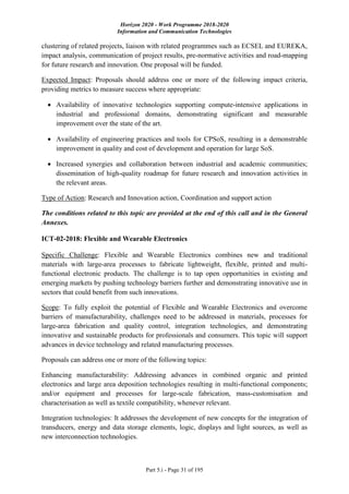 Horizon 2020 - Work Programme 2018-2020
Information and Communication Technologies
Part 5.i - Page 31 of 195
clustering of related projects, liaison with related programmes such as ECSEL and EUREKA,
impact analysis, communication of project results, pre-normative activities and road-mapping
for future research and innovation. One proposal will be funded.
Expected Impact: Proposals should address one or more of the following impact criteria,
providing metrics to measure success where appropriate:
 Availability of innovative technologies supporting compute-intensive applications in
industrial and professional domains, demonstrating significant and measurable
improvement over the state of the art.
 Availability of engineering practices and tools for CPSoS, resulting in a demonstrable
improvement in quality and cost of development and operation for large SoS.
 Increased synergies and collaboration between industrial and academic communities;
dissemination of high-quality roadmap for future research and innovation activities in
the relevant areas.
Type of Action: Research and Innovation action, Coordination and support action
The conditions related to this topic are provided at the end of this call and in the General
Annexes.
ICT-02-2018: Flexible and Wearable Electronics
Specific Challenge: Flexible and Wearable Electronics combines new and traditional
materials with large-area processes to fabricate lightweight, flexible, printed and multi-
functional electronic products. The challenge is to tap open opportunities in existing and
emerging markets by pushing technology barriers further and demonstrating innovative use in
sectors that could benefit from such innovations.
Scope: To fully exploit the potential of Flexible and Wearable Electronics and overcome
barriers of manufacturability, challenges need to be addressed in materials, processes for
large-area fabrication and quality control, integration technologies, and demonstrating
innovative and sustainable products for professionals and consumers. This topic will support
advances in device technology and related manufacturing processes.
Proposals can address one or more of the following topics:
Enhancing manufacturability: Addressing advances in combined organic and printed
electronics and large area deposition technologies resulting in multi-functional components;
and/or equipment and processes for large-scale fabrication, mass-customisation and
characterisation as well as textile compatibility, whenever relevant.
Integration technologies: It addresses the development of new concepts for the integration of
transducers, energy and data storage elements, logic, displays and light sources, as well as
new interconnection technologies.
 