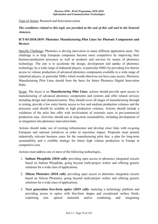 Horizon 2020 - Work Programme 2018-2020
Information and Communication Technologies
Part 5.i - Page 33 of 195
Type of Action: Research and Innovation action
The conditions related to this topic are provided at the end of this call and in the General
Annexes.
ICT-03-2018-2019: Photonics Manufacturing Pilot Lines for Photonic Components and
Devices
Specific Challenge: Photonics is driving innovation in many different application areas. The
challenge is to help European companies become more competitive by improving their
business/production processes as well as products and services by means of photonics
technology. The aim is to accelerate the design, development and uptake of photonics
technology, by a wide range of industrial players, in particular SMEs by providing low-barrier
access to volume production of advanced photonics components available to a wide range of
industrial players, in particular SMEs which would otherwise not have easy access. Photonics
Manufacturing Pilot Lines should form the basis for future Photonics Digital Innovation
Hubs.
Scope: The focus is on Manufacturing Pilot Lines: actions should provide open access to
manufacturing of advanced photonics components and systems and offer related services
including design and characterization. They should cover all stages of manufacturing through
to testing, provide a low entry barrier access to low and medium production volumes and the
processes used should be scalable to high production volumes. Actions should include a
validation of the pilot line offer with involvement of externals users in pre-commercial
production runs. Activities should aim at long-term sustainability, including development of
or integration into photonics innovation hubs.
Actions should make use of existing infrastructure and develop close links with on-going
European and national initiatives in order to maximise impact. Proposals must present
industrially relevant business cases for the manufacturing pilot line, a plan for long-term
sustainability and a credible strategy for future high volume production in Europe at
competitive cost.
Actions must address one or more of the following technologies.
1. Indium Phosphide (2018 call): providing open access to photonics integrated circuits
based on Indium Phosphide, going beyond multi-project wafers and offering generic
solutions for a wide class of applications.
2. Silicon Photonics (2018 call): providing open access to photonics integrated circuits
based on Silicon Photonics, going beyond multi-project wafers and offering generic
solutions for a wide class of applications.
3. Next generation free-form optics (2019 call): maturing a technology platform and
providing access to optics with free-form shapes and exceptional surface finish,
exploiting new optical materials and/or combining and integrating
 