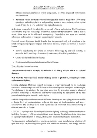 Horizon 2020 - Work Programme 2018-2020
Information and Communication Technologies
Part 5.i - Page 34 of 195
diffractive/refractive/reflective optical components, to obtain improved performances
and capabilities.
4. Advanced optical medical device technologies for medical diagnostics (2019 call):
maturing a technology platform and providing access to novel, reliable, robust optical
based devices for in-vivo and/or in-vitro medical diagnosis.
At least one proposal will be selected to cover each of these technologies. The Commission
considers that proposals requesting a contribution from the EU between EUR 8 and 15 million
would allow these to be addressed appropriately. Nevertheless this does not preclude
submission and selection of proposals requesting other amounts.
Expected Impact: Proposals should describe how the proposed work will contribute to the
listed corresponding expected impacts and include baseline, targets and metrics to measure
impact.
 Improve significantly the uptake of photonics technology by end-user industry, in
particular SMEs, enabling a demonstrably more competitive European industry.
 Greatly accelerate the time to market.
 Create sustainable manufacturing capability in Europe.
Type of Action: Innovation action
The conditions related to this topic are provided at the end of this call and in the General
Annexes.
ICT-04-2018: Photonics based manufacturing, access to photonics, datacom photonics
and connected lighting
Specific Challenge: Photonics research in Europe is widely recognized for its excellence;
researchers however experience difficulties in demonstrating their conceptual breakthroughs.
The challenge is to reinforce the innovation ecosystem by providing access to advanced
photonics technology to researchers and thereby accelerating the deployment of the next
generation of disruptive photonics technologies.
Photonic integration combined with cost-effective assembly and packaging processes enables
a drastic level of miniaturization, reducing the costs of implementation and energy
consumption. The challenge is to build capabilities for automated mass manufacturing of
datacom photonics in Europe.
LED/OLED lighting is now becoming the dominant lighting technology and the market focus
is shifting from energy efficiency to additional smart features. The challenge is the integration
of lighting with the Internet of Things, offering new functionalities beyond illumination.
The development and application of innovative photonics based manufacturing solutions will
open new ways of producing more goods with fewer raw materials, less energy and less
 
