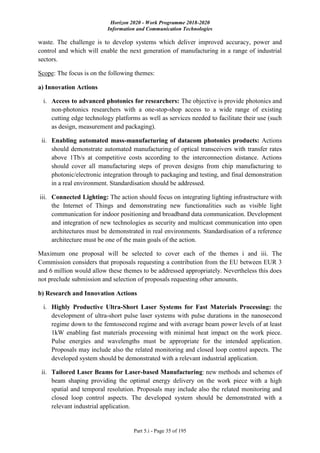 Horizon 2020 - Work Programme 2018-2020
Information and Communication Technologies
Part 5.i - Page 35 of 195
waste. The challenge is to develop systems which deliver improved accuracy, power and
control and which will enable the next generation of manufacturing in a range of industrial
sectors.
Scope: The focus is on the following themes:
a) Innovation Actions
i. Access to advanced photonics for researchers: The objective is provide photonics and
non-photonics researchers with a one-stop-shop access to a wide range of existing
cutting edge technology platforms as well as services needed to facilitate their use (such
as design, measurement and packaging).
ii. Enabling automated mass-manufacturing of datacom photonics products: Actions
should demonstrate automated manufacturing of optical transceivers with transfer rates
above 1Tb/s at competitive costs according to the interconnection distance. Actions
should cover all manufacturing steps of proven designs from chip manufacturing to
photonic/electronic integration through to packaging and testing, and final demonstration
in a real environment. Standardisation should be addressed.
iii. Connected Lighting: The action should focus on integrating lighting infrastructure with
the Internet of Things and demonstrating new functionalities such as visible light
communication for indoor positioning and broadband data communication. Development
and integration of new technologies as security and multicast communication into open
architectures must be demonstrated in real environments. Standardisation of a reference
architecture must be one of the main goals of the action.
Maximum one proposal will be selected to cover each of the themes i and iii. The
Commission considers that proposals requesting a contribution from the EU between EUR 3
and 6 million would allow these themes to be addressed appropriately. Nevertheless this does
not preclude submission and selection of proposals requesting other amounts.
b) Research and Innovation Actions
i. Highly Productive Ultra-Short Laser Systems for Fast Materials Processing: the
development of ultra-short pulse laser systems with pulse durations in the nanosecond
regime down to the femtosecond regime and with average beam power levels of at least
1kW enabling fast materials processing with minimal heat impact on the work piece.
Pulse energies and wavelengths must be appropriate for the intended application.
Proposals may include also the related monitoring and closed loop control aspects. The
developed system should be demonstrated with a relevant industrial application.
ii. Tailored Laser Beams for Laser-based Manufacturing: new methods and schemes of
beam shaping providing the optimal energy delivery on the work piece with a high
spatial and temporal resolution. Proposals may include also the related monitoring and
closed loop control aspects. The developed system should be demonstrated with a
relevant industrial application.
 