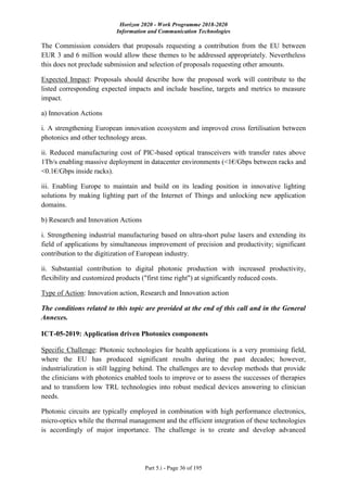 Horizon 2020 - Work Programme 2018-2020
Information and Communication Technologies
Part 5.i - Page 36 of 195
The Commission considers that proposals requesting a contribution from the EU between
EUR 3 and 6 million would allow these themes to be addressed appropriately. Nevertheless
this does not preclude submission and selection of proposals requesting other amounts.
Expected Impact: Proposals should describe how the proposed work will contribute to the
listed corresponding expected impacts and include baseline, targets and metrics to measure
impact.
a) Innovation Actions
i. A strengthening European innovation ecosystem and improved cross fertilisation between
photonics and other technology areas.
ii. Reduced manufacturing cost of PIC-based optical transceivers with transfer rates above
1Tb/s enabling massive deployment in datacenter environments (<1€/Gbps between racks and
<0.1€/Gbps inside racks).
iii. Enabling Europe to maintain and build on its leading position in innovative lighting
solutions by making lighting part of the Internet of Things and unlocking new application
domains.
b) Research and Innovation Actions
i. Strengthening industrial manufacturing based on ultra-short pulse lasers and extending its
field of applications by simultaneous improvement of precision and productivity; significant
contribution to the digitization of European industry.
ii. Substantial contribution to digital photonic production with increased productivity,
flexibility and customized products ("first time right") at significantly reduced costs.
Type of Action: Innovation action, Research and Innovation action
The conditions related to this topic are provided at the end of this call and in the General
Annexes.
ICT-05-2019: Application driven Photonics components
Specific Challenge: Photonic technologies for health applications is a very promising field,
where the EU has produced significant results during the past decades; however,
industrialization is still lagging behind. The challenges are to develop methods that provide
the clinicians with photonics enabled tools to improve or to assess the successes of therapies
and to transform low TRL technologies into robust medical devices answering to clinician
needs.
Photonic circuits are typically employed in combination with high performance electronics,
micro-optics while the thermal management and the efficient integration of these technologies
is accordingly of major importance. The challenge is to create and develop advanced
 