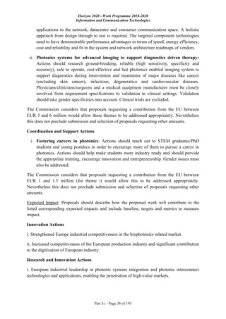 Horizon 2020 - Work Programme 2018-2020
Information and Communication Technologies
Part 5.i - Page 38 of 195
applications in the network, datacentre and consumer communication space. A holistic
approach from design through to test is required. The targeted component technologies
need to have demonstrable performance advantages in terms of speed, energy efficiency,
cost and reliability and fit in the system and network architecture roadmaps of vendors.
ii. Photonics systems for advanced imaging to support diagnostics driven therapy:
Actions should research ground-breaking, reliable (high sensitivity, specificity and
accuracy), safe to operate, cost-effective and fast photonics enabled imaging system to
support diagnostics during intervention and treatments of major diseases like cancer
(excluding skin cancer), infectious, degenerative and cardiovascular diseases.
Physicians/clinicians/surgeons and a medical equipment manufacturer must be closely
involved from requirement specifications to validation in clinical settings. Validation
should take gender specificities into account. Clinical trials are excluded.
The Commission considers that proposals requesting a contribution from the EU between
EUR 3 and 6 million would allow these themes to be addressed appropriately. Nevertheless
this does not preclude submission and selection of proposals requesting other amounts.
Coordination and Support Actions
i. Fostering careers in photonics: Actions should reach out to STEM graduates/PhD
students and young postdocs in order to encourage more of them to pursue a career in
photonics. Actions should help make students more industry ready and should provide
the appropriate training, encourage innovation and entrepreneurship. Gender issues must
also be addressed.
The Commission considers that proposals requesting a contribution from the EU between
EUR 1 and 1.5 million (for theme i) would allow this to be addressed appropriately.
Nevertheless this does not preclude submission and selection of proposals requesting other
amounts.
Expected Impact: Proposals should describe how the proposed work will contribute to the
listed corresponding expected impacts and include baseline, targets and metrics to measure
impact.
Innovation Actions
i. Strengthened Europe industrial competitiveness in the biophotonics related market.
ii. Increased competitiveness of the European production industry and significant contribution
to the digitization of European industry.
Research and Innovation Actions
i. European industrial leadership in photonic systems integration and photonic interconnect
technologies and applications, enabling the penetration of high-value markets.
 