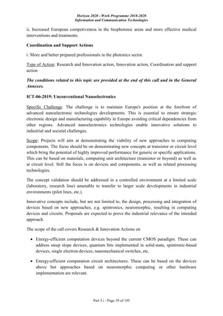 Horizon 2020 - Work Programme 2018-2020
Information and Communication Technologies
Part 5.i - Page 39 of 195
ii. Increased European competiveness in the biophotonic areas and more effective medical
interventions and treatments.
Coordination and Support Actions
i. More and better prepared professionals in the photonics sector.
Type of Action: Research and Innovation action, Innovation action, Coordination and support
action
The conditions related to this topic are provided at the end of this call and in the General
Annexes.
ICT-06-2019: Unconventional Nanoelectronics
Specific Challenge: The challenge is to maintain Europe's position at the forefront of
advanced nanoelectronic technologies developments. This is essential to ensure strategic
electronic design and manufacturing capability in Europe avoiding critical dependencies from
other regions. Advanced nanoelectronics technologies enable innovative solutions to
industrial and societal challenges.
Scope: Projects will aim at demonstrating the viability of new approaches to computing
components. The focus should be on demonstrating new concepts at transistor or circuit level
which bring the potential of highly improved performance for generic or specific applications.
This can be based on materials, computing unit architecture (transistor or beyond) as well as
at circuit level. Still the focus is on devices and components, as well as related processing
technologies.
The concept validation should be addressed in a controlled environment at a limited scale
(laboratory, research line) amenable to transfer to larger scale developments in industrial
environments (pilot lines, etc.).
Innovative concepts include, but are not limited to, the design, processing and integration of
devices based on new approaches, e.g. spintronics, neuromorphic, resulting in computing
devices and circuits. Proposals are expected to prove the industrial relevance of the intended
approach.
The scope of the call covers Research & Innovation Actions on
 Energy-efficient computation devices beyond the current CMOS paradigm. These can
address steep slope devices, quantum bits implemented in solid-state, spintronic-based
devices, single electron devices, nanomechanical switches, etc.
 Energy-efficient computation circuit architectures. These can be based on the devices
above but approaches based on neuromorphic computing or other hardware
implementation are relevant.
 