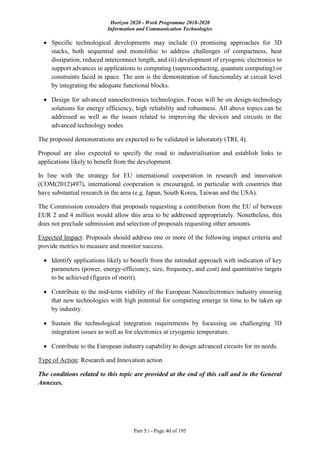 Horizon 2020 - Work Programme 2018-2020
Information and Communication Technologies
Part 5.i - Page 40 of 195
 Specific technological developments may include (i) promising approaches for 3D
stacks, both sequential and monolithic to address challenges of compactness, heat
dissipation, reduced interconnect length, and (ii) development of cryogenic electronics to
support advances in applications to computing (superconducting, quantum computing) or
constraints faced in space. The aim is the demonstration of functionality at circuit level
by integrating the adequate functional blocks.
 Design for advanced nanoelectronics technologies. Focus will be on design-technology
solutions for energy efficiency, high reliability and robustness. All above topics can be
addressed as well as the issues related to improving the devices and circuits in the
advanced technology nodes.
The proposed demonstrations are expected to be validated in laboratory (TRL 4).
Proposal are also expected to specify the road to industrialisation and establish links to
applications likely to benefit from the development.
In line with the strategy for EU international cooperation in research and innovation
(COM(2012)497), international cooperation is encouraged, in particular with countries that
have substantial research in the area (e.g. Japan, South Korea, Taiwan and the USA).
The Commission considers that proposals requesting a contribution from the EU of between
EUR 2 and 4 million would allow this area to be addressed appropriately. Nonetheless, this
does not preclude submission and selection of proposals requesting other amounts.
Expected Impact: Proposals should address one or more of the following impact criteria and
provide metrics to measure and monitor success.
 Identify applications likely to benefit from the intended approach with indication of key
parameters (power, energy-efficiency, size, frequency, and cost) and quantitative targets
to be achieved (figures of merit).
 Contribute to the mid-term viability of the European Nanoelectronics industry ensuring
that new technologies with high potential for computing emerge in time to be taken up
by industry.
 Sustain the technological integration requirements by focussing on challenging 3D
integration issues as well as for electronics at cryogenic temperature.
 Contribute to the European industry capability to design advanced circuits for its needs.
Type of Action: Research and Innovation action
The conditions related to this topic are provided at the end of this call and in the General
Annexes.
 