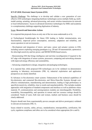 Horizon 2020 - Work Programme 2018-2020
Information and Communication Technologies
Part 5.i - Page 41 of 195
ICT-07-2018: Electronic Smart Systems (ESS)
Specific Challenge: The challenge is to develop and validate a new generation of cost-
effective ESS technologies integrating hardware technologies across multiple fields eg, multi-
modal sensing, actuating, advanced processing, and secure wireless transmission (to network
or local infrastructures). Access to advanced electronics technologies by SMEs and academia
is a complementary challenge supporting digitisation of industry.
Scope: Research and Innovation Actions
It is expected that proposals focus on only one of the two areas underneath (a or b).
a) Technological breakthroughs for future ESS leading to further miniaturisation, new
functionalities, improved power consumption, autonomy, adaptation and reliability, and
secure operation in real environments:
- Development and integration of micro- and nano- sensor and actuator systems in ESS,
including sensors exploiting emerging paradigms (e.g. 2D and 1D nanomaterials, spintronics)
for ultra-high sensitivity and low power, and MEMS/NEMS-based sensors,
- Demonstrating ESS that brings intelligence and real-time reconfiguration if required to the
IoT edge with integration of sensor systems, processors, computing and networking elements
with improved energy efficiency and sustainability,
- Advancing comprehensive design, integration and packaging technologies.
It is expected that, while proposed ESS technologies are to be validated via demonstrators
operating in laboratory environments (TRL 4), industrial exploitation and application
perspectives are clearly identified.
b) Advances in bio-electronics smart systems: Enhancement of the technical capabilities of
bio-electronics and connected Bio-electronics and Micro-Nano-Bio Systems through cost-
effective miniaturisation, manufacturing and demonstration, leading to high performance in
specificity/sensitivity, reliability, time to results and manufacturability. This includes modular
approaches with integration of standard components and interfaces as well as platforms where
material, IT, communications and sensing/analysis modules are interchangeable. Portability,
wearability, biocompatibility, and operation in remote and low resource settings should be
considered. Needs of users, both men and women, markets and business cases should be
clearly addressed.
Projects should start from experimentally proven concepts and deliver prototype(s) validated
in relevant environments (TRL 5).
Issues related to security, safety, privacy, standardisation, interoperability, certification, life
cycle, regulation compliance and ethics are to be considered where appropriate (for a and b).
 