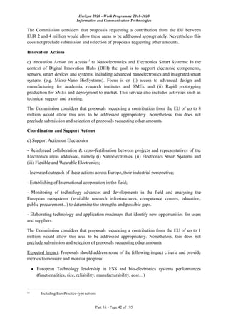 Horizon 2020 - Work Programme 2018-2020
Information and Communication Technologies
Part 5.i - Page 42 of 195
The Commission considers that proposals requesting a contribution from the EU between
EUR 2 and 4 million would allow these areas to be addressed appropriately. Nevertheless this
does not preclude submission and selection of proposals requesting other amounts.
Innovation Actions
c) Innovation Action on Access15
to Nanoelectronics and Electronics Smart Systems: In the
context of Digital Innovation Hubs (DIH) the goal is to support electronic components,
sensors, smart devices and systems, including advanced nanoelectronics and integrated smart
systems (e.g. Micro-Nano BioSystems). Focus is on (i) access to advanced design and
manufacturing for academia, research institutes and SMEs, and (ii) Rapid prototyping
production for SMEs and deployment to market. This service also includes activities such as
technical support and training.
The Commission considers that proposals requesting a contribution from the EU of up to 8
million would allow this area to be addressed appropriately. Nonetheless, this does not
preclude submission and selection of proposals requesting other amounts.
Coordination and Support Actions
d) Support Action on Electronics
- Reinforced collaboration & cross-fertilisation between projects and representatives of the
Electronics areas addressed, namely (i) Nanoelectronics, (ii) Electronics Smart Systems and
(iii) Flexible and Wearable Electronics;
- Increased outreach of these actions across Europe, their industrial perspective;
- Establishing of International cooperation in the field;
- Monitoring of technology advances and developments in the field and analysing the
European ecosystems (available research infrastructures, competence centres, education,
public procurement...) to determine the strengths and possible gaps.
- Elaborating technology and application roadmaps that identify new opportunities for users
and suppliers.
The Commission considers that proposals requesting a contribution from the EU of up to 1
million would allow this area to be addressed appropriately. Nonetheless, this does not
preclude submission and selection of proposals requesting other amounts.
Expected Impact: Proposals should address some of the following impact criteria and provide
metrics to measure and monitor progress:
 European Technology leadership in ESS and bio-electronics systems performances
(functionalities, size, reliability, manufacturability, cost…)
15
Including EuroPractice-type actions
 