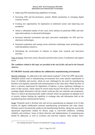 Horizon 2020 - Work Programme 2018-2020
Information and Communication Technologies
Part 5.i - Page 43 of 195
 Improving ESS manufacturing capabilities in Europe,
 Increasing ESS and bio-electronics systems Market penetration in emerging digital
economy sectors,
 Creating new opportunities for digitisation in traditional sectors and improving user
acceptance
 Attract a substantial number of new users, from industry (in particular SMEs and mid-
caps) and academia, to advanced technologies.
 Increased industrial investments and open innovation marketplace for ESS and bio-
electronics technologies.
 Increased cooperation and synergy across electronic technology areas, promoting joint,
multi-disciplinary initiatives.
 Stimulating the involvement of industry in longer term research and innovation
activities.
Type of Action: Innovation action, Research and Innovation action, Coordination and support
action
The conditions related to this topic are provided at the end of this call and in the General
Annexes.
ICT-08-2019: Security and resilience for collaborative manufacturing environments
Specific Challenge: As addressed in the multi-annual roadmap16
of the FoF cPPP, physically-
entangled systems used in manufacturing environments have some specific requirements in
terms of reliability and security, which are now challenged by the need for manufacturing
facilities to be digitally connected with external partners in the value chain. While free flow of
data is a primary requirement for digitisation of industry, it poses significant challenges in
terms of data security, which cannot be solved easily because the factory of the future must
exchange digital information with the outside world just like raw materials and components.
There is a need to develop practically usable solutions which can guarantee an adequate level
of security without limiting the capability to exchange data and information both on the
manufacturing floor and beyond the factory.
Scope: Proposals need to develop tools and services guaranteeing an adequate level of data
security for digital collaboration between manufacturing environments and value chains.
Solutions need to be practically usable in real manufacturing facilities, taking into account the
operational requirements needed for factory usage in real-world conditions, including
reliability and resilience. Issues of threat detection and implementation of countermeasures
should be addressed, as well as evolution and real-time response when needed. Semi-
16
See roadmap document "Factories 4.0 and Beyond" on http://www.effra.eu/
 
