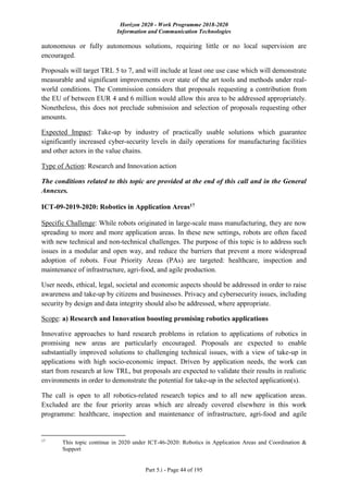 Horizon 2020 - Work Programme 2018-2020
Information and Communication Technologies
Part 5.i - Page 44 of 195
autonomous or fully autonomous solutions, requiring little or no local supervision are
encouraged.
Proposals will target TRL 5 to 7, and will include at least one use case which will demonstrate
measurable and significant improvements over state of the art tools and methods under real-
world conditions. The Commission considers that proposals requesting a contribution from
the EU of between EUR 4 and 6 million would allow this area to be addressed appropriately.
Nonetheless, this does not preclude submission and selection of proposals requesting other
amounts.
Expected Impact: Take-up by industry of practically usable solutions which guarantee
significantly increased cyber-security levels in daily operations for manufacturing facilities
and other actors in the value chains.
Type of Action: Research and Innovation action
The conditions related to this topic are provided at the end of this call and in the General
Annexes.
ICT-09-2019-2020: Robotics in Application Areas17
Specific Challenge: While robots originated in large-scale mass manufacturing, they are now
spreading to more and more application areas. In these new settings, robots are often faced
with new technical and non-technical challenges. The purpose of this topic is to address such
issues in a modular and open way, and reduce the barriers that prevent a more widespread
adoption of robots. Four Priority Areas (PAs) are targeted: healthcare, inspection and
maintenance of infrastructure, agri-food, and agile production.
User needs, ethical, legal, societal and economic aspects should be addressed in order to raise
awareness and take-up by citizens and businesses. Privacy and cybersecurity issues, including
security by design and data integrity should also be addressed, where appropriate.
Scope: a) Research and Innovation boosting promising robotics applications
Innovative approaches to hard research problems in relation to applications of robotics in
promising new areas are particularly encouraged. Proposals are expected to enable
substantially improved solutions to challenging technical issues, with a view of take-up in
applications with high socio-economic impact. Driven by application needs, the work can
start from research at low TRL, but proposals are expected to validate their results in realistic
environments in order to demonstrate the potential for take-up in the selected application(s).
The call is open to all robotics-related research topics and to all new application areas.
Excluded are the four priority areas which are already covered elsewhere in this work
programme: healthcare, inspection and maintenance of infrastructure, agri-food and agile
17
This topic continue in 2020 under ICT-46-2020: Robotics in Application Areas and Coordination &
Support
 