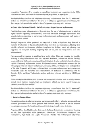 Horizon 2020 - Work Programme 2018-2020
Information and Communication Technologies
Part 5.i - Page 45 of 195
production. Proposals will be expected to plan efforts to connect and cooperate with the DIHs,
Platforms and other relevant activities of this work programme, as appropriate.
The Commission considers that proposals requesting a contribution from the EU between €3
million and €5 million would allow this area to be addressed appropriately. Nonetheless, this
does not preclude submission and selection of proposals requesting other amounts.
b) Innovation Actions - Robotics for infrastructure inspection and maintenance
Establish large-scale pilots capable of demonstrating the use of robotics at scale in actual or
highly realistic operating environments; showcase advanced prototype applications built
around platforms operating in real or near-real environments and demonstrate high levels of
socio-economic impact.
Through large-scale pilots, proposals are expected to make a significant step forward in
platform development in the area of infrastructure inspection and maintenance. Starting from
suitable reference architectures, platform interfaces are defined, tested via piloting, and
supported via ecosystem building preparing their roll-out, and are being evolved over time
into standards.
Each proposal is expected to establish large scale pilots. They are expected to: consider
utilising existing infrastructure and links to other European, national or private funding-
sources; identify the long-term sustainability of the pilot; develop scalable technical solutions
capable of meeting performance targets; develop metrics and performance measures for the
pilot; engage relevant industry stakeholders, including SMEs, in the provision and operation
of the pilot. Proposals will be expected to dedicate resources to disseminate best practice and
coordinate access to platforms and demonstrators, in particular in connecting with the
Robotics DIHs and Core Technologies actions and other relevant activities, in H2020 and
beyond.
Pilots are expected to address both technical and non-technical issues, such as socio-economic
impact, novel business models, legal and regulatory, ethical and cyber-security issues and
connections to Big Data and IoT.
The Commission considers that proposals requesting a contribution from the EU between €7
million and €9 million would allow this area to be addressed appropriately. Nonetheless, this
does not preclude submission and selection of proposals requesting other amounts.
c) Robotics Competitions
Competitions aims at reducing technical and commercial risks by allowing commercial and
technical performance data to be gathered and assessed. They provide a real or near-real
operating environment for long-term trials and the testing of deployment strategies.
Proposals (CSA) should address the delivery of challenge-led, robotics competitions focusing
on the four application areas prioritised: Healthcare, Infrastructure Inspection and
Maintenance, Agri-Food, and Agile Production. Besides the technological objectives,
 