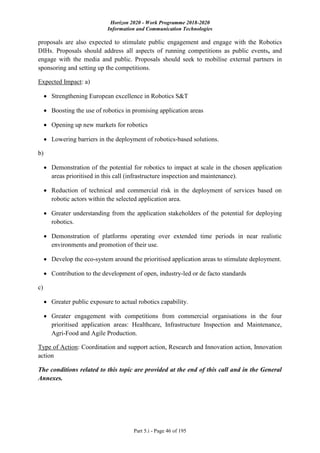 Horizon 2020 - Work Programme 2018-2020
Information and Communication Technologies
Part 5.i - Page 46 of 195
proposals are also expected to stimulate public engagement and engage with the Robotics
DIHs. Proposals should address all aspects of running competitions as public events, and
engage with the media and public. Proposals should seek to mobilise external partners in
sponsoring and setting up the competitions.
Expected Impact: a)
 Strengthening European excellence in Robotics S&T
 Boosting the use of robotics in promising application areas
 Opening up new markets for robotics
 Lowering barriers in the deployment of robotics-based solutions.
b)
 Demonstration of the potential for robotics to impact at scale in the chosen application
areas prioritised in this call (infrastructure inspection and maintenance).
 Reduction of technical and commercial risk in the deployment of services based on
robotic actors within the selected application area.
 Greater understanding from the application stakeholders of the potential for deploying
robotics.
 Demonstration of platforms operating over extended time periods in near realistic
environments and promotion of their use.
 Develop the eco-system around the prioritised application areas to stimulate deployment.
 Contribution to the development of open, industry-led or de facto standards
c)
 Greater public exposure to actual robotics capability.
 Greater engagement with competitions from commercial organisations in the four
prioritised application areas: Healthcare, Infrastructure Inspection and Maintenance,
Agri-Food and Agile Production.
Type of Action: Coordination and support action, Research and Innovation action, Innovation
action
The conditions related to this topic are provided at the end of this call and in the General
Annexes.
 