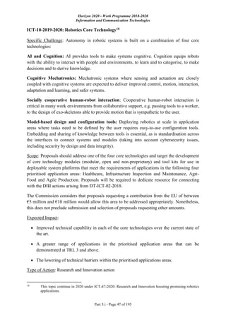 Horizon 2020 - Work Programme 2018-2020
Information and Communication Technologies
Part 5.i - Page 47 of 195
ICT-10-2019-2020: Robotics Core Technology18
Specific Challenge: Autonomy in robotic systems is built on a combination of four core
technologies:
AI and Cognition: AI provides tools to make systems cognitive. Cognition equips robots
with the ability to interact with people and environments, to learn and to categorise, to make
decisions and to derive knowledge.
Cognitive Mechatronics: Mechatronic systems where sensing and actuation are closely
coupled with cognitive systems are expected to deliver improved control, motion, interaction,
adaptation and learning, and safer systems.
Socially cooperative human-robot interaction: Cooperative human-robot interaction is
critical in many work environments from collaborative support, e.g. passing tools to a worker,
to the design of exo-skeletons able to provide motion that is sympathetic to the user.
Model-based design and configuration tools: Deploying robotics at scale in application
areas where tasks need to be defined by the user requires easy-to-use configuration tools.
Embedding and sharing of knowledge between tools is essential, as is standardisation across
the interfaces to connect systems and modules (taking into account cybersecurity issues,
including security by design and data integrity).
Scope: Proposals should address one of the four core technologies and target the development
of core technology modules (modular, open and non-proprietary) and tool kits for use in
deployable system platforms that meet the requirements of applications in the following four
prioritised application areas: Healthcare, Infrastructure Inspection and Maintenance, Agri-
Food and Agile Production. Proposals will be required to dedicate resource for connecting
with the DIH actions arising from DT-ICT-02-2018.
The Commission considers that proposals requesting a contribution from the EU of between
€5 million and €10 million would allow this area to be addressed appropriately. Nonetheless,
this does not preclude submission and selection of proposals requesting other amounts.
Expected Impact:
 Improved technical capability in each of the core technologies over the current state of
the art.
 A greater range of applications in the prioritised application areas that can be
demonstrated at TRL 3 and above.
 The lowering of technical barriers within the prioritised applications areas.
Type of Action: Research and Innovation action
18
This topic continue in 2020 under ICT-47-2020: Research and Innovation boosting promising robotics
applications.
 