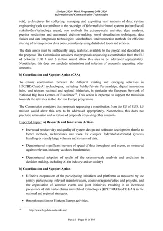 Horizon 2020 - Work Programme 2018-2020
Information and Communication Technologies
Part 5.i - Page 49 of 195
sets), architectures for collecting, managing and exploiting vast amounts of data; system
engineering/tools to contribute to the co-design of federated/distributed systems (to involve all
stakeholders/technology areas); new methods for extreme-scale analytics, deep analysis,
precise predictions and automated decision-making; novel visualization techniques; data
fusion and data integration technologies; standardized interconnection methods for efficient
sharing of heterogeneous data pools, seamlessly using distributed tools and services.
The data assets must be sufficiently large, realistic, available to the project and described in
the proposal. The Commission considers that proposals requesting a contribution from the EU
of between EUR 3 and 6 million would allow this area to be addressed appropriately.
Nonetheless, this does not preclude submission and selection of proposals requesting other
amounts.
b) Coordination and Support Action (CSA)
To ensure coordination between the different existing and emerging activities in
HPC/BD/Cloud/AI technologies, including Public-Private Partnerships, digital innovation
hubs, and relevant national and regional initiatives, in particular the European Network of
National Big Data Centres of Excellence19
. This action is expected to support the transition
towards the activities in the Horizon Europe programme.
The Commission considers that proposals requesting a contribution from the EU of EUR 1.5
million would allow this area to be addressed appropriately. Nonetheless, this does not
preclude submission and selection of proposals requesting other amounts.
Expected Impact: a) Research and Innovation Actions
 Increased productivity and quality of system design and software development thanks to
better methods, architectures and tools for complex federated/distributed systems
handling extremely large volumes and streams of data;
 Demonstrated, significant increase of speed of data throughput and access, as measured
against relevant, industry-validated benchmarks;
 Demonstrated adoption of results of the extreme-scale analysis and prediction in
decision-making, including AI (in industry and/or society)
b) Coordination and Support Action
 Effective cooperation of the participating initiatives and platforms as measured by the
jointly participating relevant members/users, countries/regions/cities and projects, and
the organisation of common events and joint initiatives, resulting in an increased
prevalence of data value chains and related technologies (HPC/BD/Cloud/IoT/AI) in the
national and regional strategies.
 Smooth transition to Horizon Europe activities.
19
http://www.big-data-networks.eu//
 