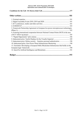 Horizon 2020 - Work Programme 2018-2020
Information and Communication Technologies
Part 5.i - Page 5 of 195
Conditions for the Call - EU-Korea Joint Call.................................................................. 177
Other actions....................................................................................................181
1. External expertise........................................................................................................... 181
2. Digital Assembly Events 2018, 2019 and 2020 ............................................................. 181
3. ICT conferences, studies and other activities................................................................. 181
4. EUROSTAT................................................................................................................... 183
5. Framework Partnership Agreement in European low-power microprocessor technologies
(Phase 1)............................................................................................................................. 183
6. Fostering transnational cooperation between National Contact Points (NCP) in the area
of ICT: follow-up project ................................................................................................... 185
7. "Digital Opportunity" pilot scheme................................................................................ 188
8. Inducement prize: Tactile Displays for the Visually Impaired ...................................... 189
9. Inducement prize: Online security – Seamless personal authentication ........................ 190
10. Inducement prize: Zero Power Water Infrastructure Monitoring ................................ 190
11. Eurochain: Developing a European Public Blockchain Infrastructure that builds on the
European legal framework ................................................................................................ 190
12. InnovFin Artificial Intelligence and Blockchain.......................................................... 191
Budget...............................................................................................................193
 