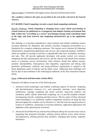 Horizon 2020 - Work Programme 2018-2020
Information and Communication Technologies
Part 5.i - Page 50 of 195
Type of Action: Coordination and support action, Research and Innovation action
The conditions related to this topic are provided at the end of this call and in the General
Annexes.
ICT-40-2020: Cloud Computing: towards a smart cloud computing continuum
Specific Challenge: Cloud computing is changing from a pure elastic provisioning of
virtual resources (or platforms) to a transparent and adaptive hosting environment that
fully realizes the “everything as a service” provisioning concept, from centralised cloud
to the edge, and from network and computing infrastructure up to the application
layers.
The challenge is to develop comprehensive cloud solutions and testbeds combining various
execution platforms for ubiquitous and seamless execution computing environments as a
foundation for a complete computing continuum. This requires novel solutions for federating
infrastructures, programming applications and services, and composing dynamic workflows,
which are capable of reacting in real-time to unpredictable data sizes, availability, locations,
and rates. This will provide application developers with greater control over network,
computing and data infrastructures and services, and the end-user will benefit from seamless
access to continuous service environments. Such solutions should also address security,
semantic interoperability, heterogeneous data integration, organisation and linking, data
protection, performance, resilience and energy-efficiency requirements to respond to the
future digitisation needs of industry and the public sector. Addressing these challenges will
also be part of and contribute to the technological ambitions of the Next Generation Internet
(NGI).
Scope: a) Research and Innovation Actions (RIA)
Proposals will address at least one of the following areas:
i. Advanced cloud technologies and testbeds combining aspects of network, computing
and data/information resources (i.e., next generation networks, novel datacenter
architectures, fog/edge computing and sensor networks, large-scale analytics and
simulation, public, hybrid, multi-cloud computing, etc.) to provide complete solutions
encompassing network, computing and data services. The key aspect of these advanced
cloud technologies is to seamlessly combine computation resources all along the data
path and support the complete service lifecycle (i.e. from the end-user request/context to
creation of workflows, monitoring of execution platforms, application deployment and
adaptation while optimising the execution).
ii. Advanced Cloud Data Privacy and Security techniques taking into account issues such as
integrating data protection principles, unifying security policies across cloud services
and applications, defining personal data semantics, managing data locality, migration
and latency.
 