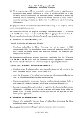 Horizon 2020 - Work Programme 2018-2020
Information and Communication Technologies
Part 5.i - Page 51 of 195
iii. Novel programming models and semantically interoperable services to support dynamic
environments that respond intelligently to changes in application behaviour or data
variability; automatic deployment and continuous dynamic composition of semantically
annotated services; adaptability of services to different resources & usage contexts;
automatic reasoning, scheduling and deployment of workflows on top of the resulting
infrastructure.
The proposals should demonstrate the applicability and viability of the proposed solution
across multiple application domains.
The Commission considers that proposals requesting a contribution from the EU of between
EUR 3 and 5 million would allow this area to be addressed appropriately. Nonetheless, this
does not preclude submission and selection of proposals requesting other amounts.
b) Coordination and Support Actions (CSA)
Proposals in this action will address the following:
 Coordinate stakeholders in Cloud Computing and act as support to R&D
programmes/activities by disseminating project results and organising scientific and
policy events, developing research and innovation roadmaps, and addressing pre-
standardisation initiatives.
The Commission considers that proposals requesting a contribution from the EU between
EUR 400.000 to 600.000 would allow this area to be addressed appropriately. Nonetheless,
this does not preclude submission and selection of proposals requesting other amounts.
Expected Impact: a) Research and Innovation Actions (RIA)
 Contribute to the development of an ecosystem and testbeds that will respond to the
future digitisation needs of industry and the public sector;
 Assist the development of new cloud-based services and infrastructures in Europe and
foster an industrial capability in the cloud computing sector;
 Create new opportunities to encourage European-based providers, in particular SMEs, to
develop and offer cloud-based services based on the most advanced technologies;
 Leverage research and innovation projects to support the development and deployment
of innovative cloud-based services and next generation applications, for the public and
private sectors (including standardisation and applications for AI, Big-Data and other
sector-specific applications).
b) Coordination and Support Actions (CSA)
 Creation of a sustainable European forum of stakeholders representing the Cloud
Computing research, industry and users.
Type of Action: Coordination and support action, Research and Innovation action
 