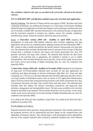 Horizon 2020 - Work Programme 2018-2020
Information and Communication Technologies
Part 5.i - Page 52 of 195
The conditions related to this topic are provided at the end of this call and in the General
Annexes.
ICT-11-2018-2019: HPC and Big Data enabled Large-scale Test-beds and Applications
Specific Challenge: The Internet of Things and the convergence of HPC, Big Data and Cloud
computing technologies are enabling the emergence of a wide range of innovations. Building
industrial large-scale application test-beds that integrate such technologies and that make best
use of currently available HPC and data infrastructures will accelerate the pace of digitization
and the innovation potential in Europe's key industry sectors (for example, healthcare,
manufacturing, energy, finance & insurance, agri-food, space and security).
Scope: a) Innovation Actions (2018 call - deadline in April 2018) targeting the
development of large-scale HPC-enabled industrial pilot test-beds supporting big data
applications and services by combining and/or adapting existing relevant technologies (HPC /
BD / cloud) in order to handle and optimize the specific features of processing very large data
sets. The industrial pilot test-beds should handle massive amounts of diverse types of big data
coming from a multitude of players and sources and clearly demonstrate how they will
generate innovation and large value creation. The proposal shall describe the data assets
available to the test-beds and, as appropriate, the standards it intends to use to enable
interoperability. Pilot test-beds should also aim to provide, via the cloud, simple secure access
and secure service provisioning of highly demanding data use cases for companies and
especially SMEs.
b) Innovation Actions (2018 call - deadline in November 2018) targeting the development
of large-scale IoT/Cloud-enabled industrial pilot test-beds for big data applications by
combining and taking advantage of relevant technologies (Big Data, IoT, cloud and edge
computing, etc.). The aim is to develop industrial pilot test-beds addressing data flows from a
very large number of distributed sources (such as sensors or IoT applications/infrastructures
and/or involving remote data storage/processing locations) and clearly demonstrate how they
will generate innovation and large value creation from such data assets. The industrial pilot
test-beds shall also address the relevant networking connectivity and large-scale data
collection, management and interoperability issues. The data assets available to the test-beds
should be described in the proposal. Pilot test-beds should also aim to provide, via the cloud,
simple secure access and secure service provisioning of highly demanding data use cases for
companies and especially SMEs.
a) is called in the 2018 call with a deadline in April 2018. b) is called in the 2018 call with a
deadline in November 2018.
For all subtopics a), b) above:
Proposals should be led by and show strong industrial commitment. They should explain how
the proposed activities will be industrialized and have impact on the competitiveness and
leadership of European industry. They should target a wide participation and/or applicability
and use of the targeted industrial pilot test-bed by industrial members/users from different
 