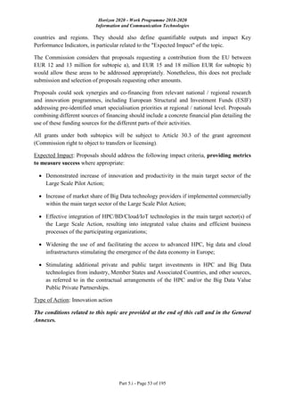 Horizon 2020 - Work Programme 2018-2020
Information and Communication Technologies
Part 5.i - Page 53 of 195
countries and regions. They should also define quantifiable outputs and impact Key
Performance Indicators, in particular related to the "Expected Impact" of the topic.
The Commission considers that proposals requesting a contribution from the EU between
EUR 12 and 13 million for subtopic a), and EUR 15 and 18 million EUR for subtopic b)
would allow these areas to be addressed appropriately. Nonetheless, this does not preclude
submission and selection of proposals requesting other amounts.
Proposals could seek synergies and co-financing from relevant national / regional research
and innovation programmes, including European Structural and Investment Funds (ESIF)
addressing pre-identified smart specialisation priorities at regional / national level. Proposals
combining different sources of financing should include a concrete financial plan detailing the
use of these funding sources for the different parts of their activities.
All grants under both subtopics will be subject to Article 30.3 of the grant agreement
(Commission right to object to transfers or licensing).
Expected Impact: Proposals should address the following impact criteria, providing metrics
to measure success where appropriate:
 Demonstrated increase of innovation and productivity in the main target sector of the
Large Scale Pilot Action;
 Increase of market share of Big Data technology providers if implemented commercially
within the main target sector of the Large Scale Pilot Action;
 Effective integration of HPC/BD/Cloud/IoT technologies in the main target sector(s) of
the Large Scale Action, resulting into integrated value chains and efficient business
processes of the participating organizations;
 Widening the use of and facilitating the access to advanced HPC, big data and cloud
infrastructures stimulating the emergence of the data economy in Europe;
 Stimulating additional private and public target investments in HPC and Big Data
technologies from industry, Member States and Associated Countries, and other sources,
as referred to in the contractual arrangements of the HPC and/or the Big Data Value
Public Private Partnerships.
Type of Action: Innovation action
The conditions related to this topic are provided at the end of this call and in the General
Annexes.
 