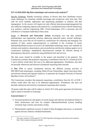 Horizon 2020 - Work Programme 2018-2020
Information and Communication Technologies
Part 5.i - Page 54 of 195
ICT-12-2018-2020: Big Data technologies and extreme-scale analytics20
Specific Challenge: Rapidly increasing volumes of diverse data from distributed sources
create challenges for extracting valuable knowledge and commercial value from data. This
calls for novel methods, approaches and engineering paradigms in analytics and data
management. As the success will require not only efficient data processing/management but
also sufficient computing capacity and connectivity, a coordinated action with all related areas
(e.g. analytics, software engineering, HPC, Cloud technologies, IoT) is necessary and will
contribute to a European leadership in these areas.
Scope: a) Research and Innovation Actions developing new big data analytics
methodologies and engineering solutions addressing industrial and/or societal challenges.
Proposals may cover (but are not limited to): architectures for collecting and managing vast
amounts of data; system engineering/tools to contribute to the co-design of secure
federated/distributed systems (to involve all stakeholders/technology areas); new methods for
extreme-scale analytics, deep analysis, precise predictions and decision making support; novel
visualization techniques; standardized interconnection methods for efficient sharing of
heterogeneous data pools, seamlessly using distributed tools and services.
The data assets should be available to the project and described in the proposal. The
Commission considers that proposals requesting a contribution from the EU of between EUR
3 and 6 million would allow this area to be addressed appropriately. Nonetheless, this does
not preclude submission and selection of proposals requesting other amounts.
b) One CSA to ensure coordination between the different existing activities in
HPC/BD/Cloud technologies, including Public-Private Partnerships, digital innovation hubs,
and relevant national and regional initiatives, in particular the European Network of National
Big Data Centres of Excellence21
.
The Commission considers that proposals requesting a contribution from the EU of EUR 1
million would allow this area to be addressed appropriately. Nonetheless, this does not
preclude submission and selection of proposals requesting other amounts.
All grants under this topic will be subject to Article 30.3 of the grant agreement (Commission
right to object to transfers or licensing).
Expected Impact: a)
 Increased productivity and quality of system design and software development thanks to
better architectures and tools for complex federated/distributed systems handling
extremely large volumes and streams of data;
 Demonstrated, significant increase of speed of data throughput and access, as measured
against relevant, industry-validated benchmarks;
20
This topic continue in 2020 under ICT-51-2020: Big Data technologies and extreme-scale analytics
21
http://i-know.tugraz.at/european-network/
 