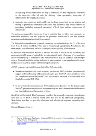 Horizon 2020 - Work Programme 2018-2020
Information and Communication Technologies
Part 5.i - Page 56 of 195
also develop privacy metrics that are easy to understand for data subjects and contribute
to the economic value of data by allowing privacy-preserving integration of
independently developed data sources.
 Industrial data platforms shall enable and facilitate trusted and secure sharing and
trading of proprietary/commercial data assets with automated and robust controls on
compliance (including automated contracting) of legal rights and fair remuneration of
data owners.
The actions are required to link to and bring in industrial data providers (not necessarily as
consortium members) that will populate the platforms. Conditions of use and practical
arrangements of data sharing should be regulated.
The Commission considers that proposals requesting a contribution from the EU of between
EUR 4 and 6 million would allow this area to be addressed appropriately. Nonetheless, this
does not preclude submission and selection of proposals requesting other amounts.
b) Research and Innovation Actions to advance the state of the art in the scalability and
computational efficiency of methods for securing desired levels of privacy of personal data
and/or confidentiality of commercial data, particularly when they are combined from multiple
owners. Proposals shall also analyse and address, as appropriate, privacy/confidentiality threat
models and/or incentive models for the sharing of data assets.
c) CSA proposals are invited to cover both of the following tasks:
 Support the emergence of a data economy by ensuring SME inclusion, entrepreneurial
support and trust-building, address the data skills gap. The CSA action shall liaise with
and complement related initiatives26
, and shall support and work in collaboration with
the platforms under ICT-13 a).
 In line with the Communication on ICT Standardisation Priorities for the Digital Single
Market27
, promote standardization, interoperability and policy support in the field of data
and federated/networked computing systems.
One CSA will be funded. The Commission considers that proposals requesting a contribution
from the EU of EUR 3 million would allow this area to be addressed appropriately.
Nonetheless, this does not preclude submission and selection of proposals requesting other
amounts.
Expected Impact: a) and b)
26
Such as the European Data Science Academy (EDSA), the network of European Centres of Excellence
in Big Data, the BDVe project.
27
https://ec.europa.eu/digital-single-market/en/news/communication-ict-standardisation-priorities-digital-
single-market
 