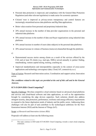 Horizon 2020 - Work Programme 2018-2020
Information and Communication Technologies
Part 5.i - Page 57 of 195
 Personal data protection is improved, and compliance with the General Data Protection
Regulation (and other relevant legislation) is made easier for economic operators
 Citizens' trust is improved as privacy-aware transparency and control features are
increasingly streamlined across data platforms and Big Data applications.
 Better value-creation from personal and proprietary/industrial data.
 20% annual increase in the number of data provider organisations in the personal and
industrial data platforms
 30% annual increase in the number of data user/buyer organisations using industrial data
platforms
 50% annual increase in number of users (data subjects) in the personal data platforms
 20% annual increase in volume of business (turnover) channelled through the platforms
c)
 Demonstrated success stories among clients as a result of the services offered by the
CSA and at least 50 clients (e.g. start-ups, SMEs) served annually in partner finding,
matchmaking, venture capital raising, training, coaching etc.
 Improved standardisation and interoperability especially in the context of cross-sector
applications and technology convergence (data, Cloud, IoT, connectivity a.o.)
Type of Action: Research and Innovation action, Coordination and support action, Innovation
action
The conditions related to this topic are provided at the end of this call and in the General
Annexes.
ICT-15-2019-2020: Cloud Computing28
Specific Challenge: Develop competitive cloud solutions based on advanced cloud platforms
and services and cloud-based software and data applications, as well as the opportunities
brought by considering the edge devices capacities. Such solutions should also address
stringent security, data protection, performance, resilience and energy-efficiency requirements
to respond to the future digitisation needs of industry and the public sector. Addressing these
challenges will also be part of and contribute to the technological ambitions for the Next
Generation Internet (NGI) and the Internet of Things (IoT).
Scope: a) Research and Innovation Actions (RIA)
Proposals will address at least one the following areas:
28
This topic continue in 2020 under ICT-40-2020: Cloud Computing: towards a smart cloud computing
continuum.
 