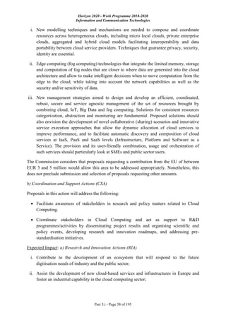Horizon 2020 - Work Programme 2018-2020
Information and Communication Technologies
Part 5.i - Page 58 of 195
i. New modelling techniques and mechanisms are needed to compose and coordinate
resources across heterogeneous clouds, including micro local clouds, private enterprise
clouds, aggregated and hybrid cloud models facilitating interoperability and data
portability between cloud service providers. Techniques that guarantee privacy, security,
identity are essential.
ii. Edge computing (fog computing) technologies that integrate the limited memory, storage
and computation of fog nodes that are closer to where data are generated into the cloud
architecture and allow to make intelligent decisions when to move computation from the
edge to the cloud, while taking into account the network capabilities as well as the
security and/or sensitivity of data.
iii. New management strategies aimed to design and develop an efficient, coordinated,
robust, secure and service agnostic management of the set of resources brought by
combining cloud, IoT, Big Data and fog computing. Solutions for consistent resources
categorization, abstraction and monitoring are fundamental. Proposed solutions should
also envision the development of novel collaborative (sharing) scenarios and innovative
service execution approaches that allow the dynamic allocation of cloud services to
improve performance, and to facilitate automatic discovery and composition of cloud
services at IaaS, PaaS and SaaS levels (Infrastructure, Platform and Software as a
Service). The provision and its user-friendly combination, usage and orchestration of
such services should particularly look at SMEs and public sector users.
The Commission considers that proposals requesting a contribution from the EU of between
EUR 3 and 5 million would allow this area to be addressed appropriately. Nonetheless, this
does not preclude submission and selection of proposals requesting other amounts.
b) Coordination and Support Actions (CSA)
Proposals in this action will address the following:
 Facilitate awareness of stakeholders in research and policy matters related to Cloud
Computing.
 Coordinate stakeholders in Cloud Computing and act as support to R&D
programmes/activities by disseminating project results and organising scientific and
policy events, developing research and innovation roadmaps, and addressing pre-
standardisation initiatives.
Expected Impact: a) Research and Innovation Actions (RIA)
i. Contribute to the development of an ecosystem that will respond to the future
digitisation needs of industry and the public sector;
ii. Assist the development of new cloud-based services and infrastructures in Europe and
foster an industrial capability in the cloud computing sector;
 