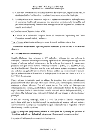Horizon 2020 - Work Programme 2018-2020
Information and Communication Technologies
Part 5.i - Page 59 of 195
iii. Create new opportunities to encourage European-based providers, in particular SMEs, to
develop and offer cloud-based services based on the most advanced technologies;
iv. Leverage research and innovation projects to support the development and deployment
of innovative cloud-based services and next generation applications, for the public and
private sectors (including standardisation and applications for Big-Data and other sector-
specific applications).
b) Coordination and Support Actions (CSA)
 Creation of a sustainable European forum of stakeholders representing the Cloud
Computing research, industry and users.
Type of Action: Coordination and support action, Research and Innovation action
The conditions related to this topic are provided at the end of this call and in the General
Annexes.
ICT-16-2018: Software Technologies
Specific Challenge: New advances in ICT technology influence the way software is
developed. Software is increasingly becoming a pervasive and enabling technology and the
impact of software defined infrastructures in the software development & management
processes will span across multiple technology domains (e.g HPC, IoT, Big Data, Cloud,
Artificial Intelligence). There is a need for novel and generic software engineering methods
and tools that are applicable across different domains and that are complemented by domain-
specific software related activities such as those proposed in the past and current H2020 ICT-
LEIT Work Programmes.
Future software technologies need to address the transition from modern development
processes towards a new paradigm which treats software, data, computing and communication
resources as abstract elements. This will enable data to flow freely over heterogeneous
infrastructures in a scalable, distributed and human-understandable fashion. To this end, the
degree of abstraction in all these elements must be increased without losing controllability or
correctness. The challenge would be to support the full software lifecycle in adopting this new
paradigm.
In this fast evolving landscape, there is a need for increased software development
productivity which can be fulfilled through the exploitation of reusable code and software
components from existing code bases (either as open source software or proprietary software
shared among closed ecosystems).
Scope: a) Integrated programming models & techniques for exploiting the potential of
virtualised and software defined infrastructures: (Research and Innovation Actions)
Proposals will address at least one of the following areas:
 