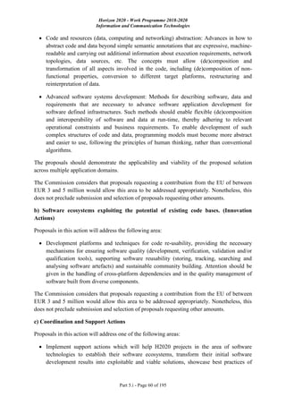 Horizon 2020 - Work Programme 2018-2020
Information and Communication Technologies
Part 5.i - Page 60 of 195
 Code and resources (data, computing and networking) abstraction: Advances in how to
abstract code and data beyond simple semantic annotations that are expressive, machine-
readable and carrying out additional information about execution requirements, network
topologies, data sources, etc. The concepts must allow (de)composition and
transformation of all aspects involved in the code, including (de)composition of non-
functional properties, conversion to different target platforms, restructuring and
reinterpretation of data.
 Advanced software systems development: Methods for describing software, data and
requirements that are necessary to advance software application development for
software defined infrastructures. Such methods should enable flexible (de)composition
and interoperability of software and data at run-time, thereby adhering to relevant
operational constraints and business requirements. To enable development of such
complex structures of code and data, programming models must become more abstract
and easier to use, following the principles of human thinking, rather than conventional
algorithms.
The proposals should demonstrate the applicability and viability of the proposed solution
across multiple application domains.
The Commission considers that proposals requesting a contribution from the EU of between
EUR 3 and 5 million would allow this area to be addressed appropriately. Nonetheless, this
does not preclude submission and selection of proposals requesting other amounts.
b) Software ecosystems exploiting the potential of existing code bases. (Innovation
Actions)
Proposals in this action will address the following area:
 Development platforms and techniques for code re-usability, providing the necessary
mechanisms for ensuring software quality (development, verification, validation and/or
qualification tools), supporting software reusability (storing, tracking, searching and
analysing software artefacts) and sustainable community building. Attention should be
given in the handling of cross-platform dependencies and in the quality management of
software built from diverse components.
The Commission considers that proposals requesting a contribution from the EU of between
EUR 3 and 5 million would allow this area to be addressed appropriately. Nonetheless, this
does not preclude submission and selection of proposals requesting other amounts.
c) Coordination and Support Actions
Proposals in this action will address one of the following areas:
 Implement support actions which will help H2020 projects in the area of software
technologies to establish their software ecosystems, transform their initial software
development results into exploitable and viable solutions, showcase best practices of
 