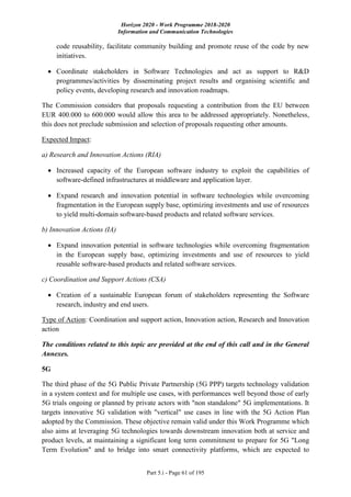 Horizon 2020 - Work Programme 2018-2020
Information and Communication Technologies
Part 5.i - Page 61 of 195
code reusability, facilitate community building and promote reuse of the code by new
initiatives.
 Coordinate stakeholders in Software Technologies and act as support to R&D
programmes/activities by disseminating project results and organising scientific and
policy events, developing research and innovation roadmaps.
The Commission considers that proposals requesting a contribution from the EU between
EUR 400.000 to 600.000 would allow this area to be addressed appropriately. Nonetheless,
this does not preclude submission and selection of proposals requesting other amounts.
Expected Impact:
a) Research and Innovation Actions (RIA)
 Increased capacity of the European software industry to exploit the capabilities of
software-defined infrastructures at middleware and application layer.
 Expand research and innovation potential in software technologies while overcoming
fragmentation in the European supply base, optimizing investments and use of resources
to yield multi-domain software-based products and related software services.
b) Innovation Actions (IA)
 Expand innovation potential in software technologies while overcoming fragmentation
in the European supply base, optimizing investments and use of resources to yield
reusable software-based products and related software services.
c) Coordination and Support Actions (CSA)
 Creation of a sustainable European forum of stakeholders representing the Software
research, industry and end users.
Type of Action: Coordination and support action, Innovation action, Research and Innovation
action
The conditions related to this topic are provided at the end of this call and in the General
Annexes.
5G
The third phase of the 5G Public Private Partnership (5G PPP) targets technology validation
in a system context and for multiple use cases, with performances well beyond those of early
5G trials ongoing or planned by private actors with "non standalone" 5G implementations. It
targets innovative 5G validation with "vertical" use cases in line with the 5G Action Plan
adopted by the Commission. These objective remain valid under this Work Programme which
also aims at leveraging 5G technologies towards downstream innovation both at service and
product levels, at maintaining a significant long term commitment to prepare for 5G "Long
Term Evolution" and to bridge into smart connectivity platforms, which are expected to
 