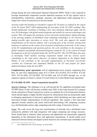 Horizon 2020 - Work Programme 2018-2020
Information and Communication Technologies
Part 5.i - Page 62 of 195
emerge during the next multi-annual financial framework (MFF). Work is also expected to
leverage international cooperation towards industrial consensus on 5G key aspects such as
interoperability, architecture, standards, spectrum, and deployment while preparing for a
longer term vision of connectivity in the next decade.
Activities under this heading are intended to support EU 5G policy as outlined in the context
of the 5G Action Plan29
whilst implementing the last phase of the 5G cPPP roadmap. They
should significantly contribute to building a first class European industrial supply side for
core 5G technologies with global market footprints and notably for network technologies and
systems. They will support the emergence of new innovative market players taking advantage
of the growing adoption of distributed cloud computing technologies in 5G networks and
making possible open innovation at service level. The work also supports the needed
transformation of the telecom industry with a growing part of the activities moving from
hardware to software in the context of an increased virtualisation of networks. In the context
of the EU standardisation and spectrum policies, the work contributes to the emergence of
global standards and globally harmonised frequency bands for 5G, in the context of related
developments at the level of global bodies like 3G PP and ITU. This 5G PPP phase also aims
at developing "lead" markets involving cooperation models with key vertical sectors
contributing to the wider policy objectives of industry digitisation in the Digital Single
Market. It will contribute to the successful implementation of 5G-based cross-border
corridors for Connected and Automated Mobility in the EU and prepare for future
deployment phases under the next MFF.
Complementary grant agreements will be implemented across projects originating from
RIA, IA and CSA implemented under ICT-17-2018, ICT-18-2018, ICT-19-2019, ICT-20-
2019, ICT-41-2020, ICT-42-2020, ICT-52-2020 and ICT-53-2020 through use of the
respective options of Article 2, Article 31.6 and Article 41.4 of the Model Grant Agreement.
ICT-52-2020: 5G PPP – Smart Connectivity beyond 5G
Specific Challenge: The challenge is to go well beyond the 5G capabilities developed under
3G PPP release 16 that will become available early 2020. It also looks beyond 5G to prepare
for the realisation of Smart Connectivity systems as a platform for a Next-Generation Internet,
which should support a highly flexible connectivity infrastructure that can dynamically adapt
to changing requirements of innovative applications whilst facilitating user data control and
innovation friendly implementation of relevant legislation. This requires a full value-chain
approach towards seamless and secure end-to-end interworking with computing resources
(e.g. distributed data centres, edge computing) and with a range of innovative devices.
Scope: The work covers the long term transformation of networks into a distributed smart
connectivity platform with high integration with (edge) computing and storage resources.
Work should lead to solutions where processes and applications are dynamically supported
depending on the information flows and application requirements. It should enable novel
interaction between human and digital systems based on new terminal types embedded in the
29
Doc COM(2016) 588: 5G for Europe, an Action Plan
 