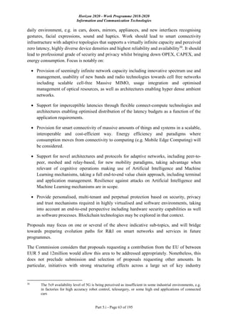Horizon 2020 - Work Programme 2018-2020
Information and Communication Technologies
Part 5.i - Page 63 of 195
daily environment, e.g. in cars, doors, mirrors, appliances, and new interfaces recognising
gestures, facial expressions, sound and haptics. Work should lead to smart connectivity
infrastructure with adaptive topologies that supports a virtually infinite capacity and perceived
zero latency, highly diverse device densities and highest reliability and availability30
. It should
lead to professional grade of security and privacy whilst bringing down OPEX, CAPEX, and
energy consumption. Focus is notably on:
 Provision of seemingly infinite network capacity including innovative spectrum use and
management, usability of new bands and radio technologies towards cell free networks
including scalable cell-free Massive MIMO, usage integration and optimised
management of optical resources, as well as architectures enabling hyper dense ambient
networks.
 Support for imperceptible latencies through flexible connect-compute technologies and
architectures enabling optimised distribution of the latency budgets as a function of the
application requirements.
 Provision for smart connectivity of massive amounts of things and systems in a scalable,
interoperable and cost-efficient way. Energy efficiency and paradigms where
consumption moves from connectivity to computing (e.g. Mobile Edge Computing) will
be considered.
 Support for novel architectures and protocols for adaptive networks, including peer-to-
peer, meshed and relay-based, for new mobility paradigms, taking advantage when
relevant of cognitive operations making use of Artificial Intelligence and Machine
Learning mechanisms, taking a full end-to-end value chain approach, including terminal
and application management. Resilience against attacks on Artificial Intelligence and
Machine Learning mechanisms are in scope.
 Provide personalised, multi-tenant and perpetual protection based on security, privacy
and trust mechanisms required in highly virtualised and software environments, taking
into account an end-to-end perspective including hardware security capabilities as well
as software processes. Blockchain technologies may be explored in that context.
Proposals may focus on one or several of the above indicative sub-topics, and will bridge
towards preparing evolution paths for R&I on smart networks and services in future
programmes.
The Commission considers that proposals requesting a contribution from the EU of between
EUR 5 and 12million would allow this area to be addressed appropriately. Nonetheless, this
does not preclude submission and selection of proposals requesting other amounts. In
particular, initiatives with strong structuring effects across a large set of key industry
30
The 5x9 availability level of 5G is being perceived as insufficient in some industrial environments, e.g.
in factories for high accuracy robot control, telesurgery, or some high end applications of connected
cars
 
