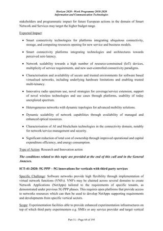 Horizon 2020 - Work Programme 2018-2020
Information and Communication Technologies
Part 5.i - Page 64 of 195
stakeholders and programmatic impact for future European actions in the domain of Smart
Network and Services may target the higher budget range.
Expected Impact:
 Smart connectivity technologies for platforms integrating ubiquitous connectivity,
storage, and computing resources opening for new service and business models.
 Smart connectivity platforms integrating technologies and architectures towards
perceived zero latency.
 Network scalability towards a high number of resource-constrained (IoT) devices,
multiplicity of service requirements, and new user-controlled connectivity paradigms.
 Characterisation and availability of secure and trusted environments for software based
virtualised networks, including underlying hardware limitations and enabling trusted
multi-tenancy.
 Innovative radio spectrum use, novel strategies for coverage/service extension, support
of novel wireless technologies and use cases through platforms, usability of today
unexplored spectrum.
 Heterogeneous networks with dynamic topologies for advanced mobility solutions.
 Dynamic scalability of network capabilities through availability of managed and
enhanced optical resources.
 Characterisation of AI and blockchain technologies in the connectivity domain, notably
for network/service management and security.
 Significant reduction of total cost of ownership through improved operational and capital
expenditure efficiency, and energy consumption.
Type of Action: Research and Innovation action
The conditions related to this topic are provided at the end of this call and in the General
Annexes.
ICT-41-2020: 5G PPP – 5G innovations for verticals with third party services
Specific Challenge: Software networks provide high flexibility through implementation of
virtual network functions (VNFs). VNF's may be chained across several domains to create
Network Applications (NetApps) tailored to the requirements of specific tenants, as
demonstrated under previous 5G PPP phases. This requires open platforms that provide access
to networks resources which can then be used to develop NetApps supporting requirements
and developments from specific vertical sectors.
Scope: Experimentation facilities able to provide enhanced experimentation infrastructures on
top of which third party experimenters e.g. SMEs or any service provider and target vertical
 