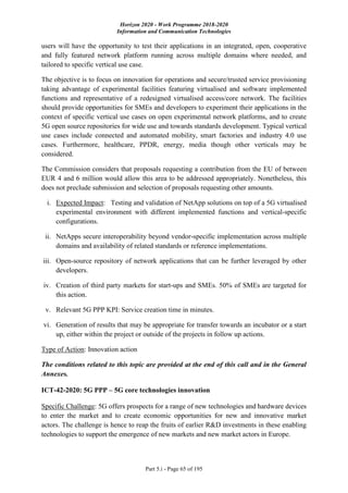 Horizon 2020 - Work Programme 2018-2020
Information and Communication Technologies
Part 5.i - Page 65 of 195
users will have the opportunity to test their applications in an integrated, open, cooperative
and fully featured network platform running across multiple domains where needed, and
tailored to specific vertical use case.
The objective is to focus on innovation for operations and secure/trusted service provisioning
taking advantage of experimental facilities featuring virtualised and software implemented
functions and representative of a redesigned virtualised access/core network. The facilities
should provide opportunities for SMEs and developers to experiment their applications in the
context of specific vertical use cases on open experimental network platforms, and to create
5G open source repositories for wide use and towards standards development. Typical vertical
use cases include connected and automated mobility, smart factories and industry 4.0 use
cases. Furthermore, healthcare, PPDR, energy, media though other verticals may be
considered.
The Commission considers that proposals requesting a contribution from the EU of between
EUR 4 and 6 million would allow this area to be addressed appropriately. Nonetheless, this
does not preclude submission and selection of proposals requesting other amounts.
i. Expected Impact: Testing and validation of NetApp solutions on top of a 5G virtualised
experimental environment with different implemented functions and vertical-specific
configurations.
ii. NetApps secure interoperability beyond vendor-specific implementation across multiple
domains and availability of related standards or reference implementations.
iii. Open-source repository of network applications that can be further leveraged by other
developers.
iv. Creation of third party markets for start-ups and SMEs. 50% of SMEs are targeted for
this action.
v. Relevant 5G PPP KPI: Service creation time in minutes.
vi. Generation of results that may be appropriate for transfer towards an incubator or a start
up, either within the project or outside of the projects in follow up actions.
Type of Action: Innovation action
The conditions related to this topic are provided at the end of this call and in the General
Annexes.
ICT-42-2020: 5G PPP – 5G core technologies innovation
Specific Challenge: 5G offers prospects for a range of new technologies and hardware devices
to enter the market and to create economic opportunities for new and innovative market
actors. The challenge is hence to reap the fruits of earlier R&D investments in these enabling
technologies to support the emergence of new markets and new market actors in Europe.
 