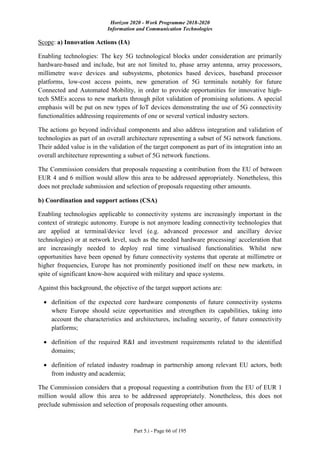 Horizon 2020 - Work Programme 2018-2020
Information and Communication Technologies
Part 5.i - Page 66 of 195
Scope: a) Innovation Actions (IA)
Enabling technologies: The key 5G technological blocks under consideration are primarily
hardware-based and include, but are not limited to, phase array antenna, array processors,
millimetre wave devices and subsystems, photonics based devices, baseband processor
platforms, low-cost access points, new generation of 5G terminals notably for future
Connected and Automated Mobility, in order to provide opportunities for innovative high-
tech SMEs access to new markets through pilot validation of promising solutions. A special
emphasis will be put on new types of IoT devices demonstrating the use of 5G connectivity
functionalities addressing requirements of one or several vertical industry sectors.
The actions go beyond individual components and also address integration and validation of
technologies as part of an overall architecture representing a subset of 5G network functions.
Their added value is in the validation of the target component as part of its integration into an
overall architecture representing a subset of 5G network functions.
The Commission considers that proposals requesting a contribution from the EU of between
EUR 4 and 6 million would allow this area to be addressed appropriately. Nonetheless, this
does not preclude submission and selection of proposals requesting other amounts.
b) Coordination and support actions (CSA)
Enabling technologies applicable to connectivity systems are increasingly important in the
context of strategic autonomy. Europe is not anymore leading connectivity technologies that
are applied at terminal/device level (e.g. advanced processor and ancillary device
technologies) or at network level, such as the needed hardware processing/ acceleration that
are increasingly needed to deploy real time virtualised functionalities. Whilst new
opportunities have been opened by future connectivity systems that operate at millimetre or
higher frequencies, Europe has not prominently positioned itself on these new markets, in
spite of significant know-how acquired with military and space systems.
Against this background, the objective of the target support actions are:
 definition of the expected core hardware components of future connectivity systems
where Europe should seize opportunities and strengthen its capabilities, taking into
account the characteristics and architectures, including security, of future connectivity
platforms;
 definition of the required R&I and investment requirements related to the identified
domains;
 definition of related industry roadmap in partnership among relevant EU actors, both
from industry and academia;
The Commission considers that a proposal requesting a contribution from the EU of EUR 1
million would allow this area to be addressed appropriately. Nonetheless, this does not
preclude submission and selection of proposals requesting other amounts.
 