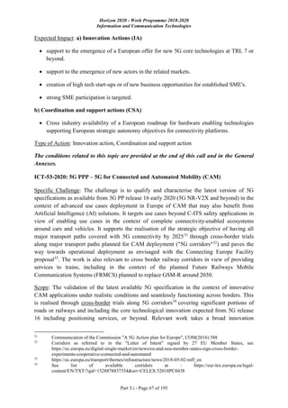 Horizon 2020 - Work Programme 2018-2020
Information and Communication Technologies
Part 5.i - Page 67 of 195
Expected Impact: a) Innovation Actions (IA)
 support to the emergence of a European offer for new 5G core technologies at TRL 7 or
beyond.
 support to the emergence of new actors in the related markets.
 creation of high tech start-ups or of new business opportunities for established SME's.
 strong SME participation is targeted.
b) Coordination and support actions (CSA)
 Cross industry availability of a European roadmap for hardware enabling technologies
supporting European strategic autonomy objectives for connectivity platforms.
Type of Action: Innovation action, Coordination and support action
The conditions related to this topic are provided at the end of this call and in the General
Annexes.
ICT-53-2020: 5G PPP – 5G for Connected and Automated Mobility (CAM)
Specific Challenge: The challenge is to qualify and characterise the latest version of 5G
specifications as available from 3G PP release 16 early 2020 (5G NR-V2X and beyond) in the
context of advanced use cases deployment in Europe of CAM that may also benefit from
Artificial Intelligence (AI) solutions. It targets use cases beyond C-ITS safety applications in
view of enabling use cases in the context of complete connectivity-enabled ecosystems
around cars and vehicles. It supports the realisation of the strategic objective of having all
major transport paths covered with 5G connectivity by 202531
through cross-border trials
along major transport paths planned for CAM deployment ("5G corridors"32
) and paves the
way towards operational deployment as envisaged with the Connecting Europe Facility
proposal33
. The work is also relevant to cross border railway corridors in view of providing
services to trains, including in the context of the planned Future Railways Mobile
Communication Systems (FRMCS) planned to replace GSM-R around 2030.
Scope: The validation of the latest available 5G specification in the context of innovative
CAM applications under realistic conditions and seamlessly functioning across borders. This
is realised through cross-border trials along 5G corridors34
covering significant portions of
roads or railways and including the core technological innovation expected from 5G release
16 including positioning services, or beyond. Relevant work takes a broad innovation
31
Communication of the Commission "A 5G Action plan for Europe", COM(2016) 588
32
Corridors as referred to in the "Letter of Intent" signed by 27 EU Member States, see
https://ec.europa.eu/digital-single-market/en/news/eu-and-eea-member-states-sign-cross-border-
experiments-cooperative-connected-and-automated
33
https://ec.europa.eu/transport/themes/infrastructure/news/2018-05-02-mff_en
34
See list of available corridors at : https://eur-lex.europa.eu/legal-
content/EN/TXT/?qid=1528878837354&uri=CELEX:52018PC0438
 
