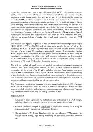 Horizon 2020 - Work Programme 2018-2020
Information and Communication Technologies
Part 5.i - Page 68 of 195
perspective covering use cases in the vehicle-to-vehicle (V2V), vehicle-to-infrastructure
(V2I), vehicle-to-pedestrian (V2P), and vehicle-to-network (V2N) domains including the
supporting service infrastructure. The work covers the key 5G innovation in support of
innovative CAM ecosystems, notably at radio, RAN and core network levels. It also includes
supporting innovations in the area of Artificial Intelligence (AI) to enable advanced CAM use
cases managing a broad range of relevant data sets based on connectivity and sensors. It is
based on a multi-tenant business architecture that optimises the return on investments and the
efficiency of the deployed connectivity and service infrastructure, while considering the
opportunity of a European cloud supporting Europe-wide roaming of CAM services. Beyond
technological validation, the proposed pilots will allow to better understand the roles,
relations and responsibilities of market players and public authorities within the CAM
ecosystem.
The work is also expected to provide a clear co-existence between multiple technologies
(IEEE 802.11p, C-V2X, 5G-V2X) and migration path towards the use of 5G as the
technology for CAM. It targets implementation across different business domains through
coverage of cross border 5G corridors as supported by groups of neighbouring Member
States. Projects should complement the deployment plans for the 5G CAM trials along the
cross-border corridors in scope of the project with long-term roadmaps for the deployment of
the 5G infrastructure along the relevant corridors in view of larger-scale testing and early
introduction of 5G-based CAM services along these corridors.
The work may include advanced services on board of international trains covering passenger
services, train traffic management services, as well as other operational services in
preparation for the advent of the FRMCS, including migration from previous generation
issues (GSM-R) and spectrum sharing aspects. Aspects of service and infrastructure sharing
or coordination for both the automotive and railway use cases, notably in cities, is in scope, as
well as multimodal solutions for passengers with the view to offering business continuity to
users of the different means of public and private transportation.
The Commission considers that proposals requesting a contribution from the EU of between
EUR 7 and 10 million would allow this area to be addressed appropriately. Nonetheless, this
does not preclude submission and selection of proposals requesting other amounts. Proposals
may cover the automotive case only, the railway case only, or both.
Expected Impact:
 Validation of latest version of 5G technologies and architecture in a CAM context,
including validation of innovative business models and applicable standards.
 Validated cost/benefit analysis of cross border 5G deployment enabling CAM along 5G
corridors potentially including several business domains.
 Characterisation of 5G Release 16 or beyond for the most advanced CAM use cases (see
through, sensor sharing, high density platooning, etc.) including innovative spectrum
use.
 